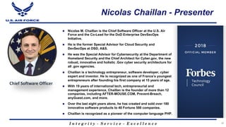 I n t e g r i t y - S e r v i c e - E x c e l l e n c e
Nicolas Chaillan - Presenter
n Nicolas M. Chaillan is the Chief Software Officer at the U.S. Air
Force and the Co-Lead for the DoD Enterprise DevSecOps
Initiative.
n He is the former Special Advisor for Cloud Security and
DevSecOps at OSD, A&S.
n He was the Special Advisor for Cybersecurity at the Department of
Homeland Security and the Chief Architect for Cyber.gov, the new
robust, innovative and holistic .Gov cyber security architecture for
all .gov agencies.
n Chaillan is a technology entrepreneur, software developer, cyber
expert and inventor. He is recognized as one of France’s youngest
entrepreneurs after founding his first company at 15 years of age.
n With 19 years of international tech, entrepreneurial and
management experience, Chaillan is the founder of more than 12
companies, including AFTER-MOUSE.COM, Prevent-Breach,
anyGuest.com, and more.
n Over the last eight years alone, he has created and sold over 180
innovative software products to 40 Fortune 500 companies.
n Chaillan is recognized as a pioneer of the computer language PHP.
37
Chief Software Officer
 
