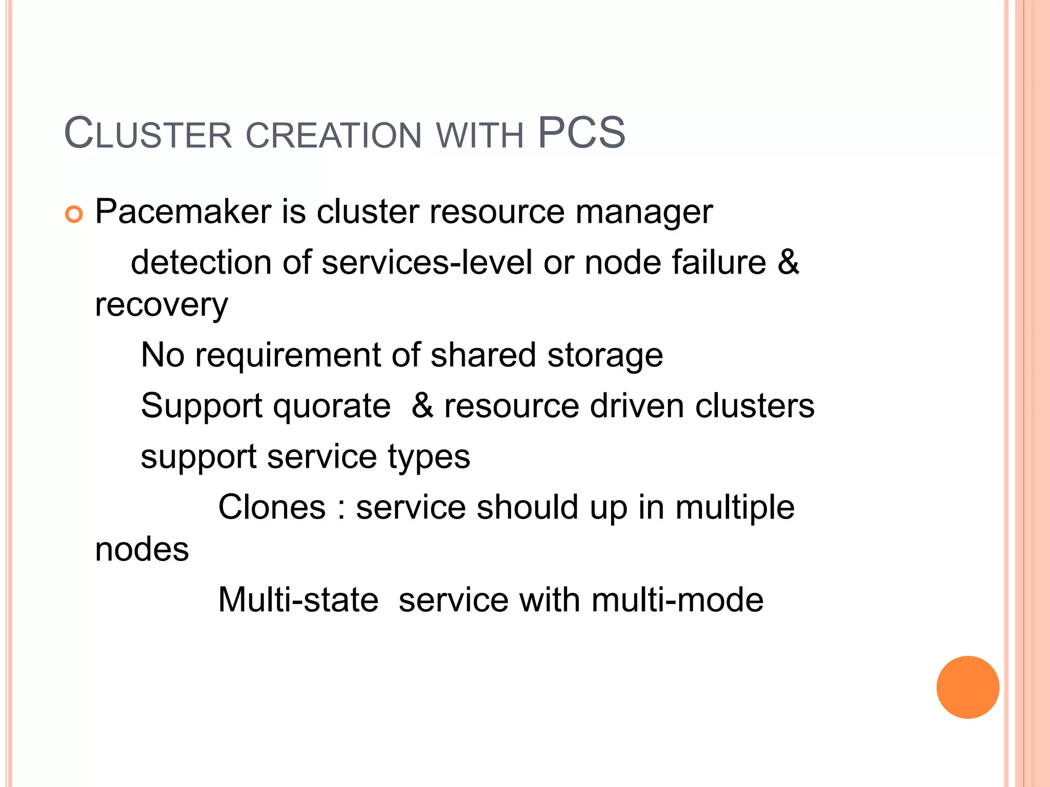 CLUSTER CREATION WITH PCS
 Pacemaker is cluster resource manager
detection of services-level or node failure &
recovery
No requirement of shared storage
Support quorate & resource driven clusters
support service types
Clones : service should up in multiple
nodes
Multi-state service with multi-mode
 