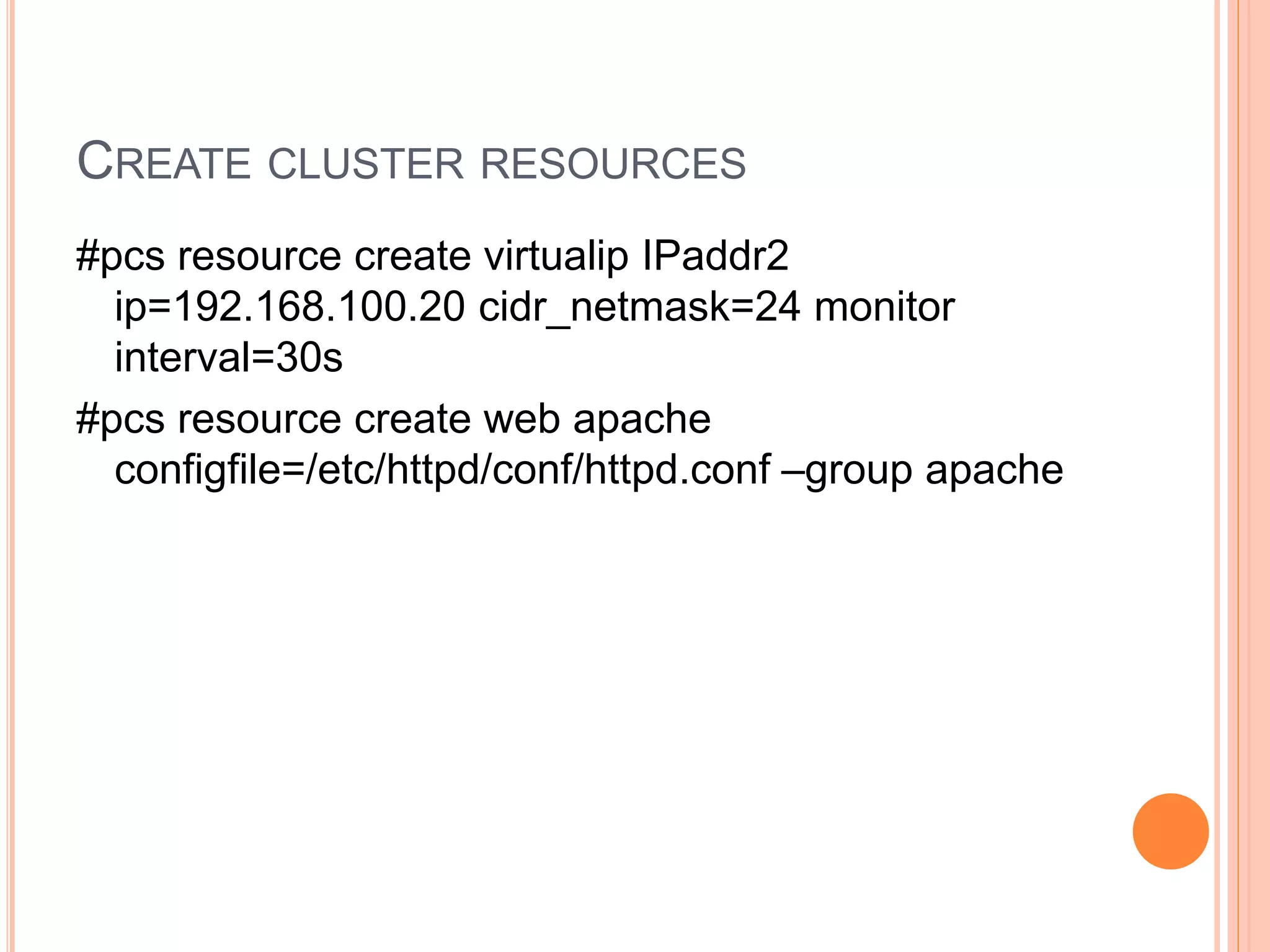 CREATE CLUSTER RESOURCES
#pcs resource create virtualip IPaddr2
ip=192.168.100.20 cidr_netmask=24 monitor
interval=30s
#pcs resource create web apache
configfile=/etc/httpd/conf/httpd.conf –group apache
 