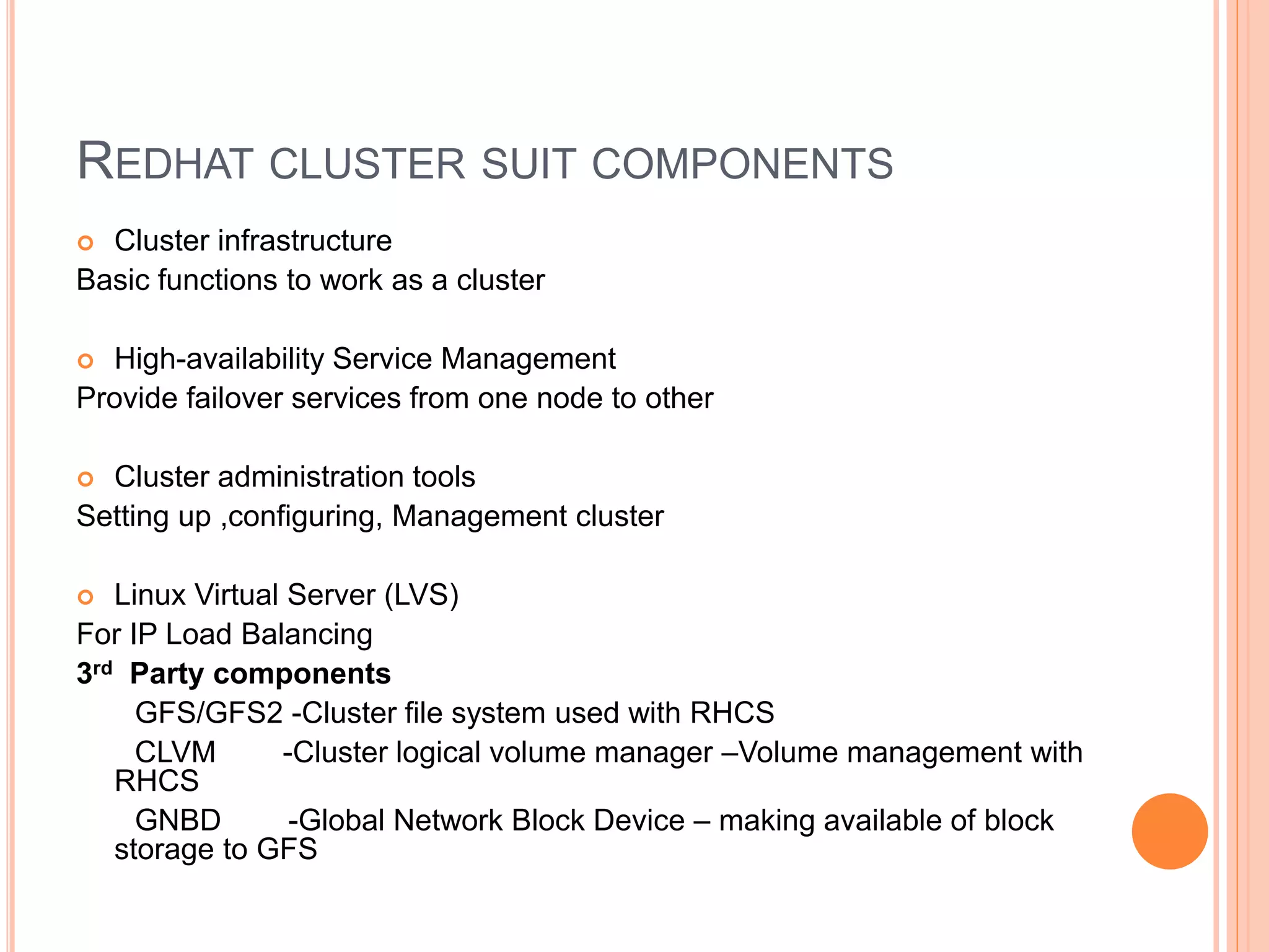 REDHAT CLUSTER SUIT COMPONENTS
 Cluster infrastructure
Basic functions to work as a cluster
 High-availability Service Management
Provide failover services from one node to other
 Cluster administration tools
Setting up ,configuring, Management cluster
 Linux Virtual Server (LVS)
For IP Load Balancing
3rd Party components
GFS/GFS2 -Cluster file system used with RHCS
CLVM -Cluster logical volume manager –Volume management with
RHCS
GNBD -Global Network Block Device – making available of block
storage to GFS
 