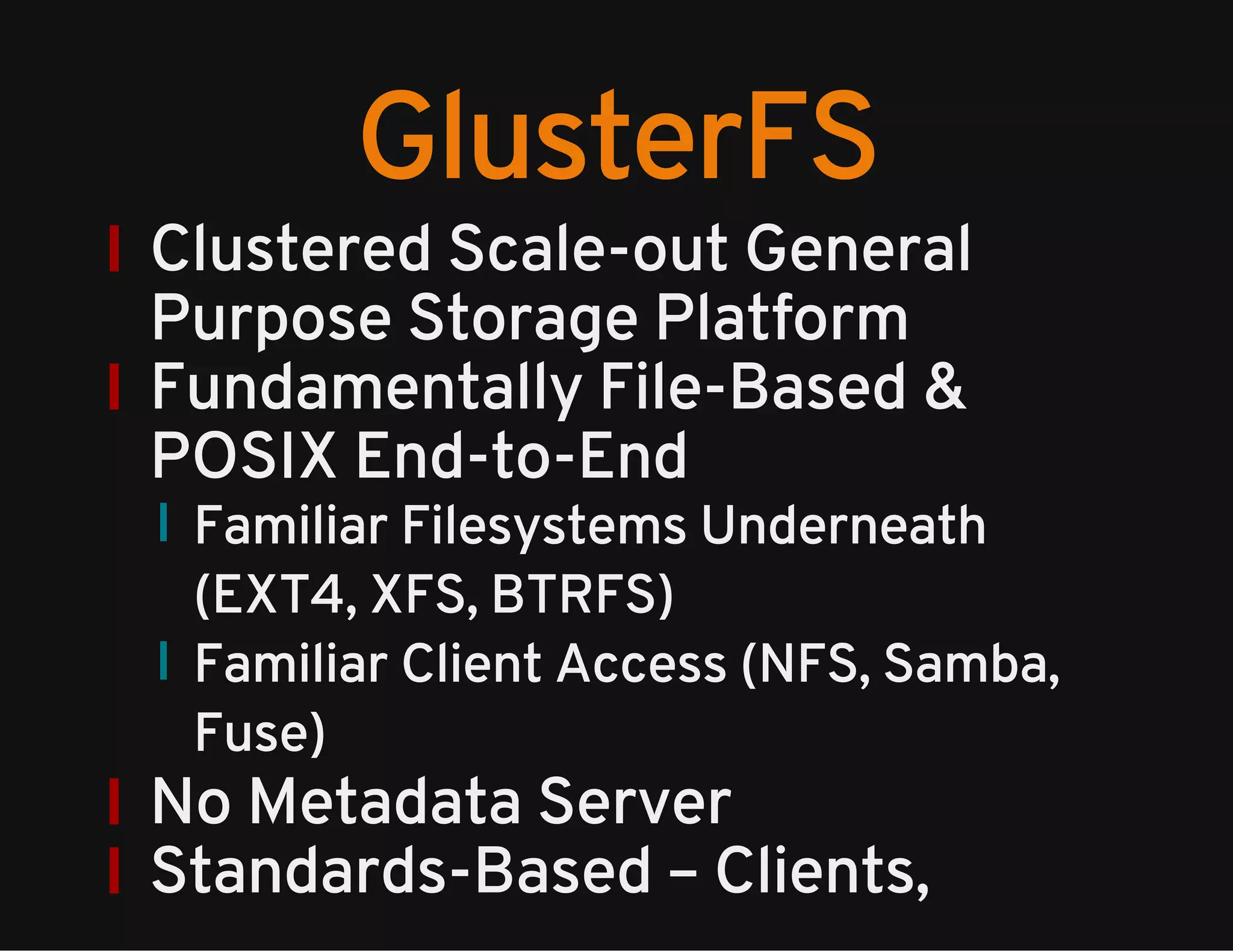 GlusterFS 
Clustered Scale-out General 
Purpose Storage Platform 
Fundamentally File-Based & 
POSIX End-to-End 
Familiar Filesystems Underneath 
(EXT4, XFS, BTRFS) 
Familiar Client Access (NFS, Samba, 
Fuse) 
No Metadata Server 
Standards-Based – Clients, 
 
