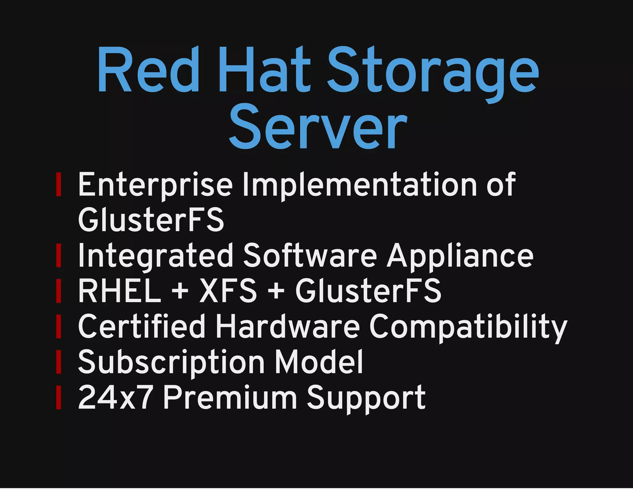 Red Hat Storage 
Server 
Enterprise Implementation of 
GlusterFS 
Integrated Software Appliance 
RHEL + XFS + GlusterFS 
Certified Hardware Compatibility 
Subscription Model 
24x7 Premium Support 
 