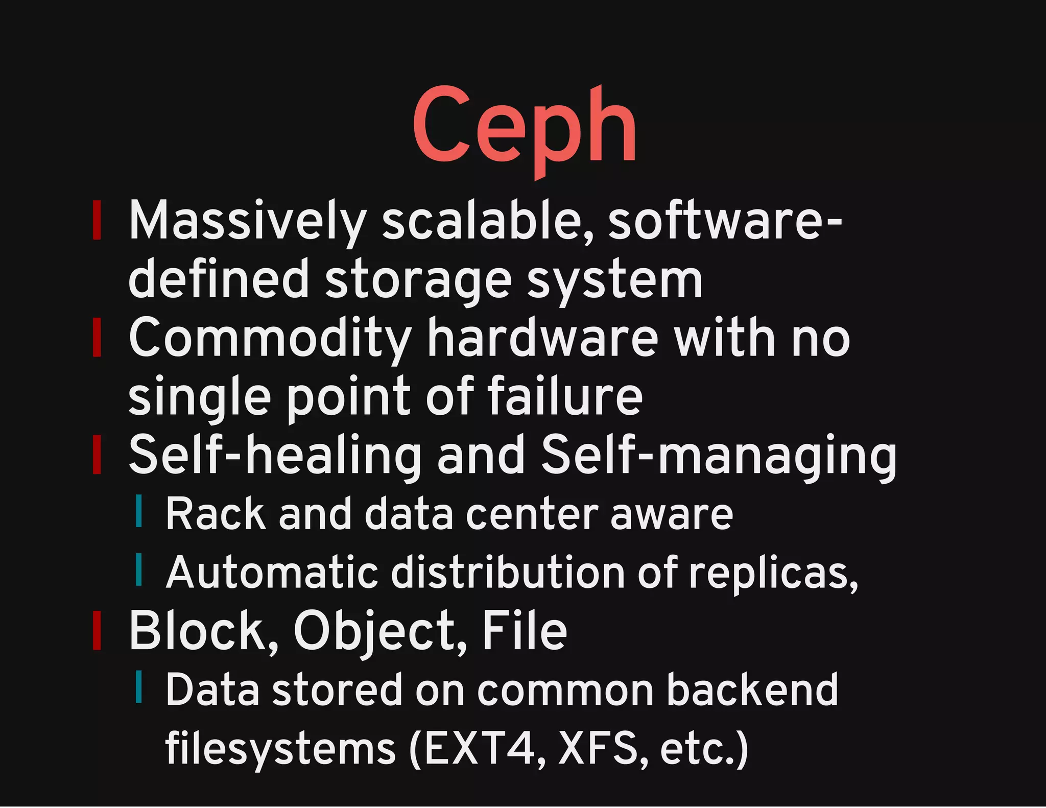 Ceph 
Massively scalable, software-defined 
storage system 
Commodity hardware with no 
single point of failure 
Self-healing and Self-managing 
Rack and data center aware 
Automatic distribution of replicas, 
Block, Object, File 
Data stored on common backend 
filesystems (EXT4, XFS, etc.) 
 