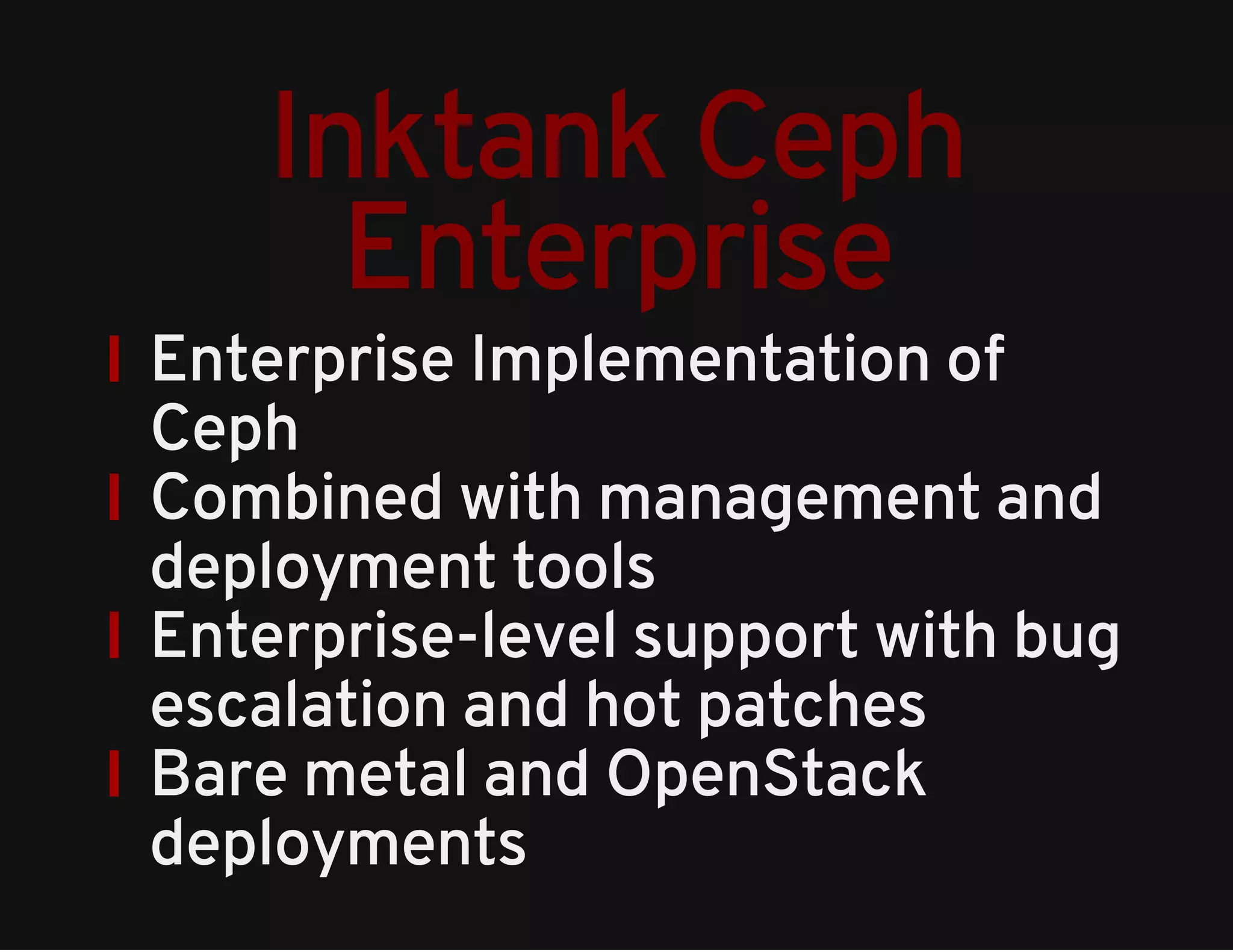 Inktank Ceph 
Enterprise 
Enterprise Implementation of 
Ceph 
Combined with management and 
deployment tools 
Enterprise-level support with bug 
escalation and hot patches 
Bare metal and OpenStack 
deployments 
 