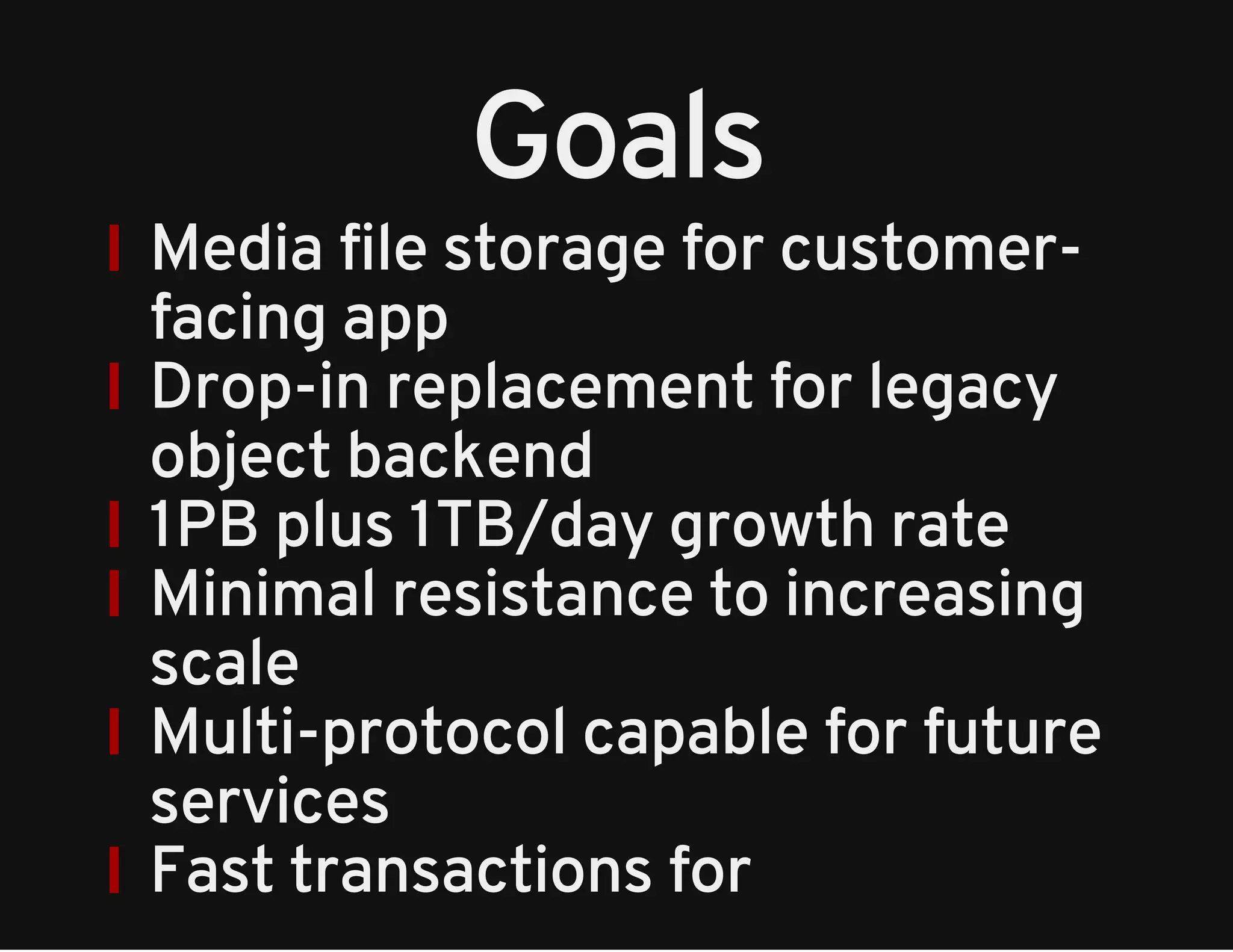 Goals 
Media file storage for customer-facing 
app 
Drop-in replacement for legacy 
object backend 
1PB plus 1TB/day growth rate 
Minimal resistance to increasing 
scale 
Multi-protocol capable for future 
services 
Fast transactions for 
 