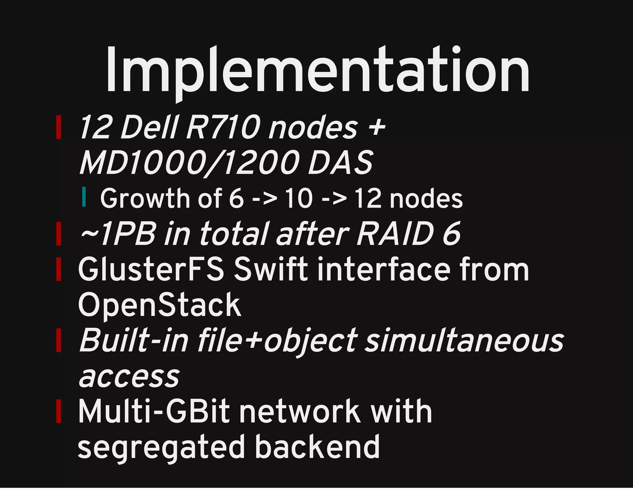 Implementation 
12 Dell R710 nodes + 
MD1000/1200 DAS 
Growth of 6 -> 10 -> 12 nodes 
~1PB in total after RAID 6 
GlusterFS Swift interface from 
OpenStack 
Built-in file+object simultaneous 
access 
Multi-GBit network with 
segregated backend 
 