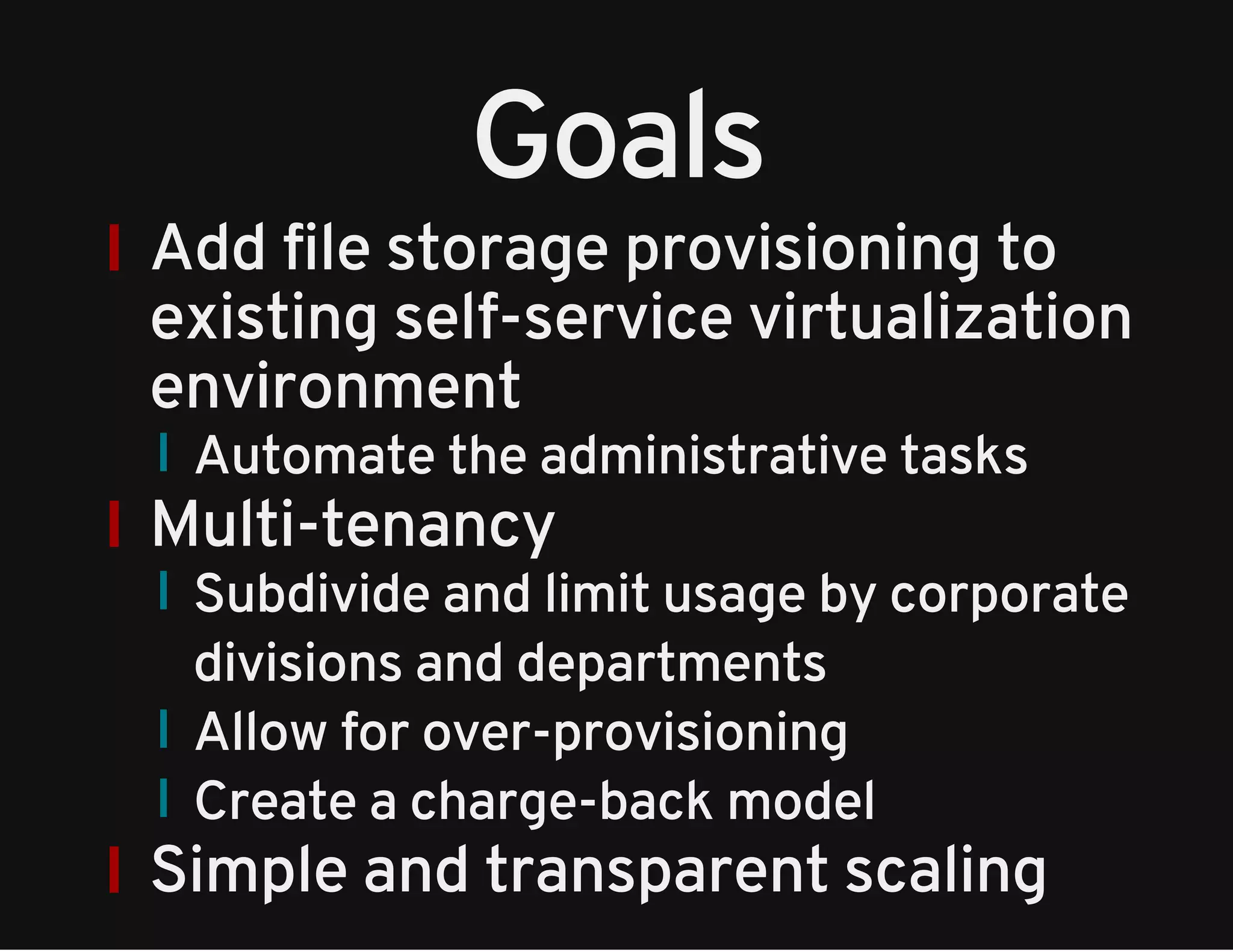 Goals 
Add file storage provisioning to 
existing self-service virtualization 
environment 
Automate the administrative tasks 
Multi-tenancy 
Subdivide and limit usage by corporate 
divisions and departments 
Allow for over-provisioning 
Create a charge-back model 
Simple and transparent scaling 
 