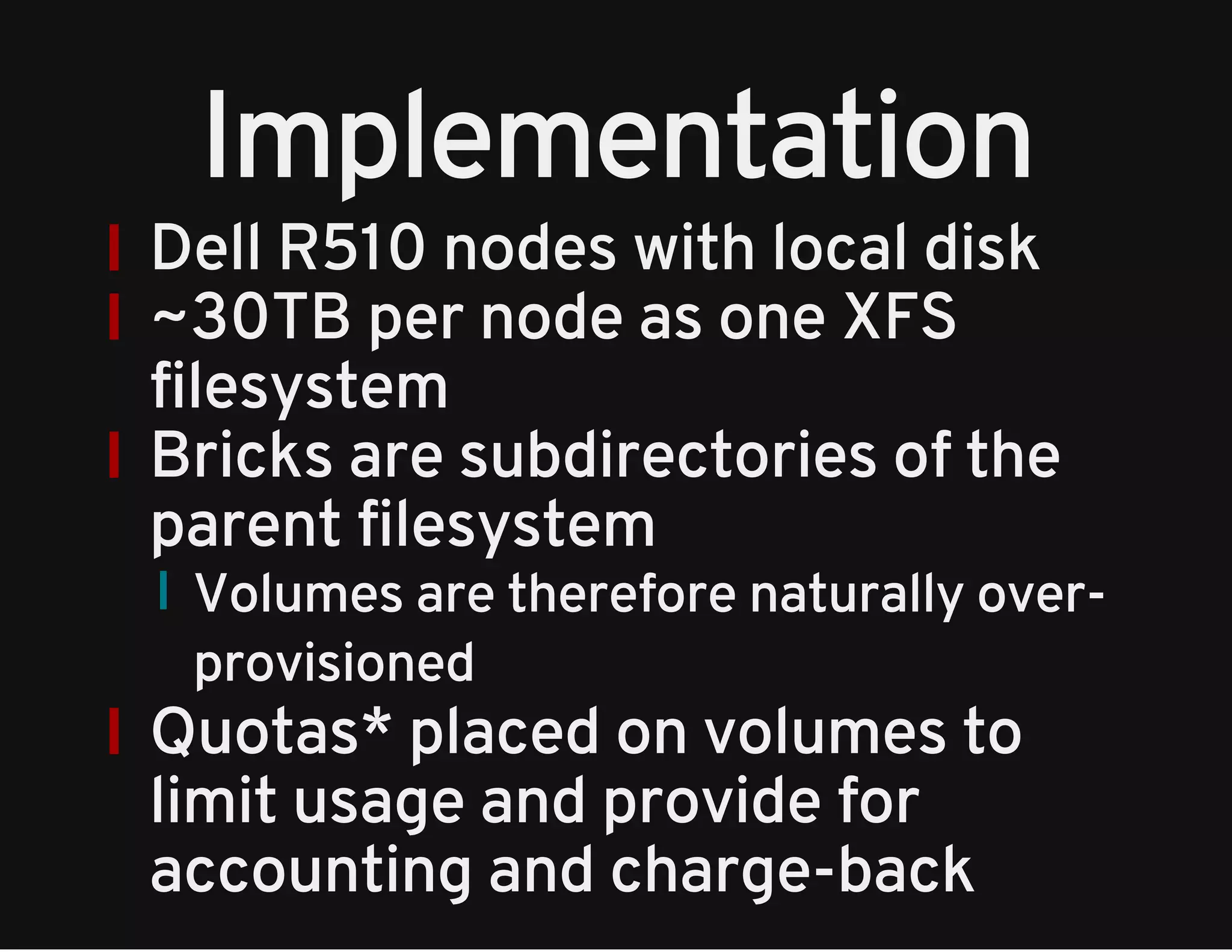 Implementation 
Dell R510 nodes with local disk 
~30TB per node as one XFS 
filesystem 
Bricks are subdirectories of the 
parent filesystem 
Volumes are therefore naturally over-provisioned 
Quotas* placed on volumes to 
limit usage and provide for 
accounting and charge-back 
 