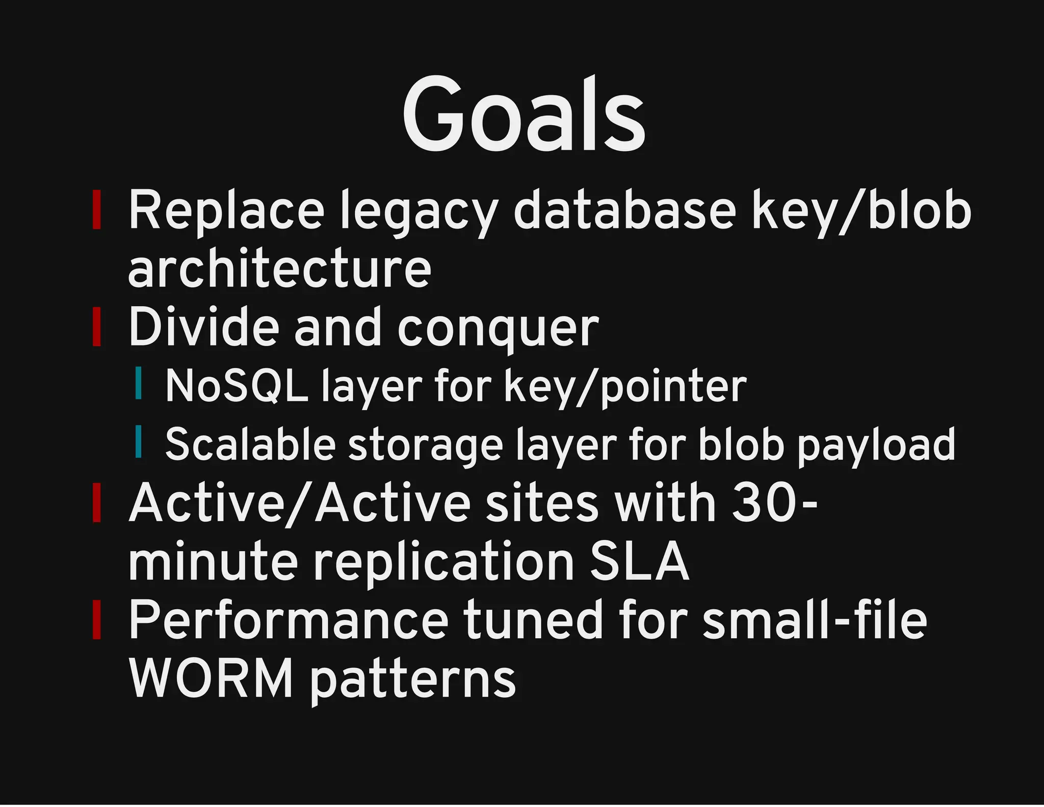Goals 
Replace legacy database key/blob 
architecture 
Divide and conquer 
NoSQL layer for key/pointer 
Scalable storage layer for blob payload 
Active/Active sites with 30- 
minute replication SLA 
Performance tuned for small-file 
WORM patterns 
 
