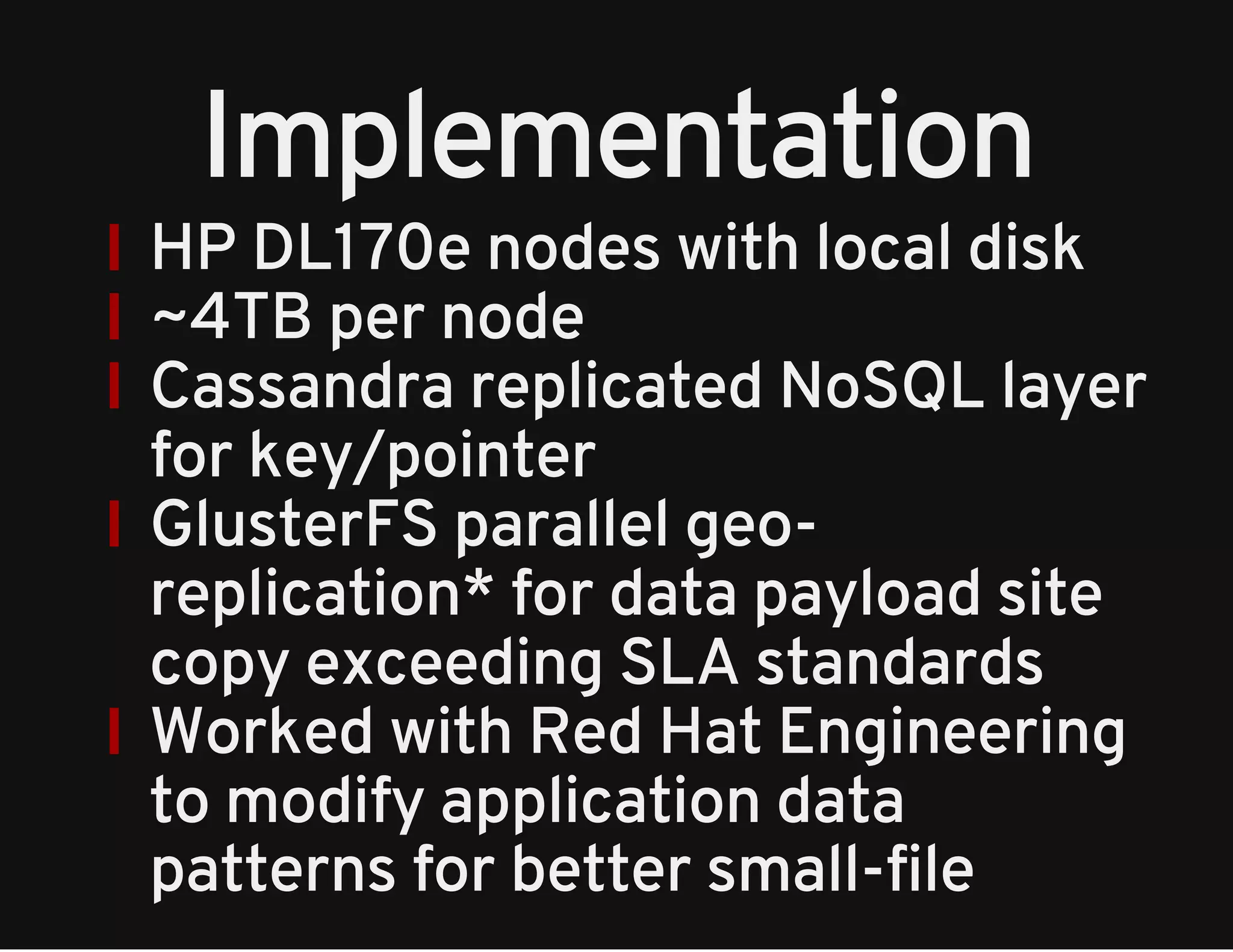 Implementation 
HP DL170e nodes with local disk 
~4TB per node 
Cassandra replicated NoSQL layer 
for key/pointer 
GlusterFS parallel geo-replication* 
for data payload site 
copy exceeding SLA standards 
Worked with Red Hat Engineering 
to modify application data 
patterns for better small-file 
 