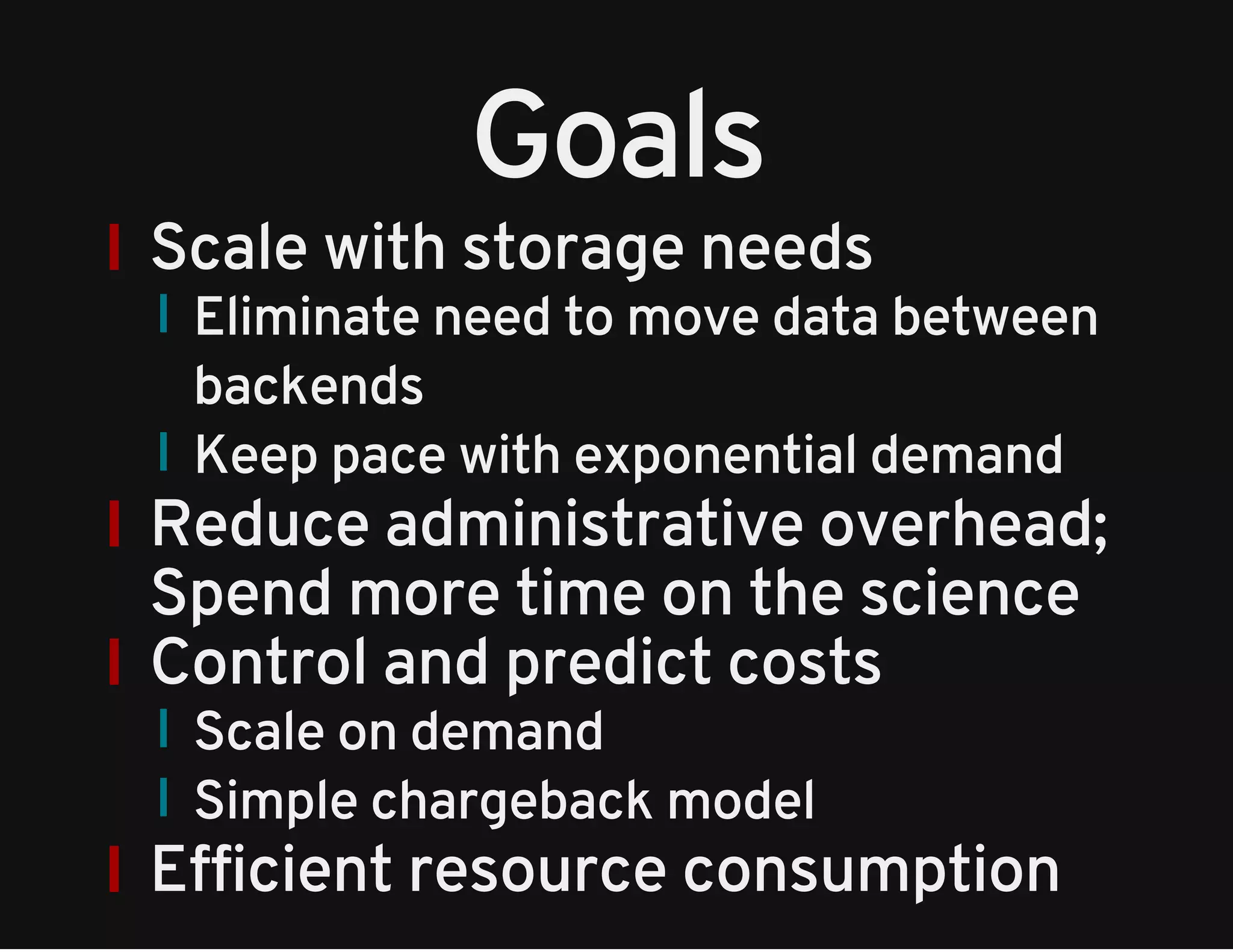 Goals 
Scale with storage needs 
Eliminate need to move data between 
backends 
Keep pace with exponential demand 
Reduce administrative overhead; 
Spend more time on the science 
Control and predict costs 
Scale on demand 
Simple chargeback model 
Efficient resource consumption 
 