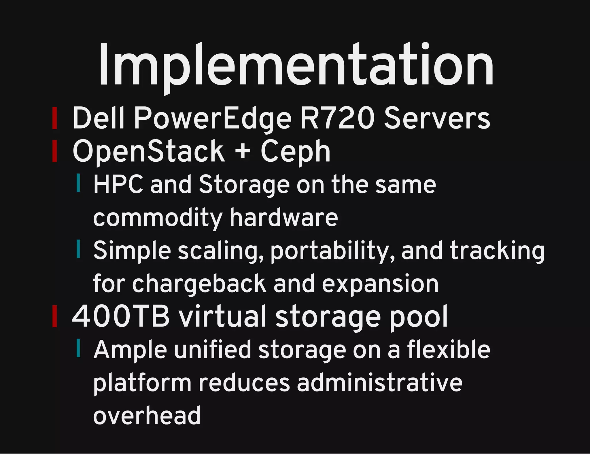 Implementation 
Dell PowerEdge R720 Servers 
OpenStack + Ceph 
HPC and Storage on the same 
commodity hardware 
Simple scaling, portability, and tracking 
for chargeback and expansion 
400TB virtual storage pool 
Ample unified storage on a flexible 
platform reduces administrative 
overhead 
 