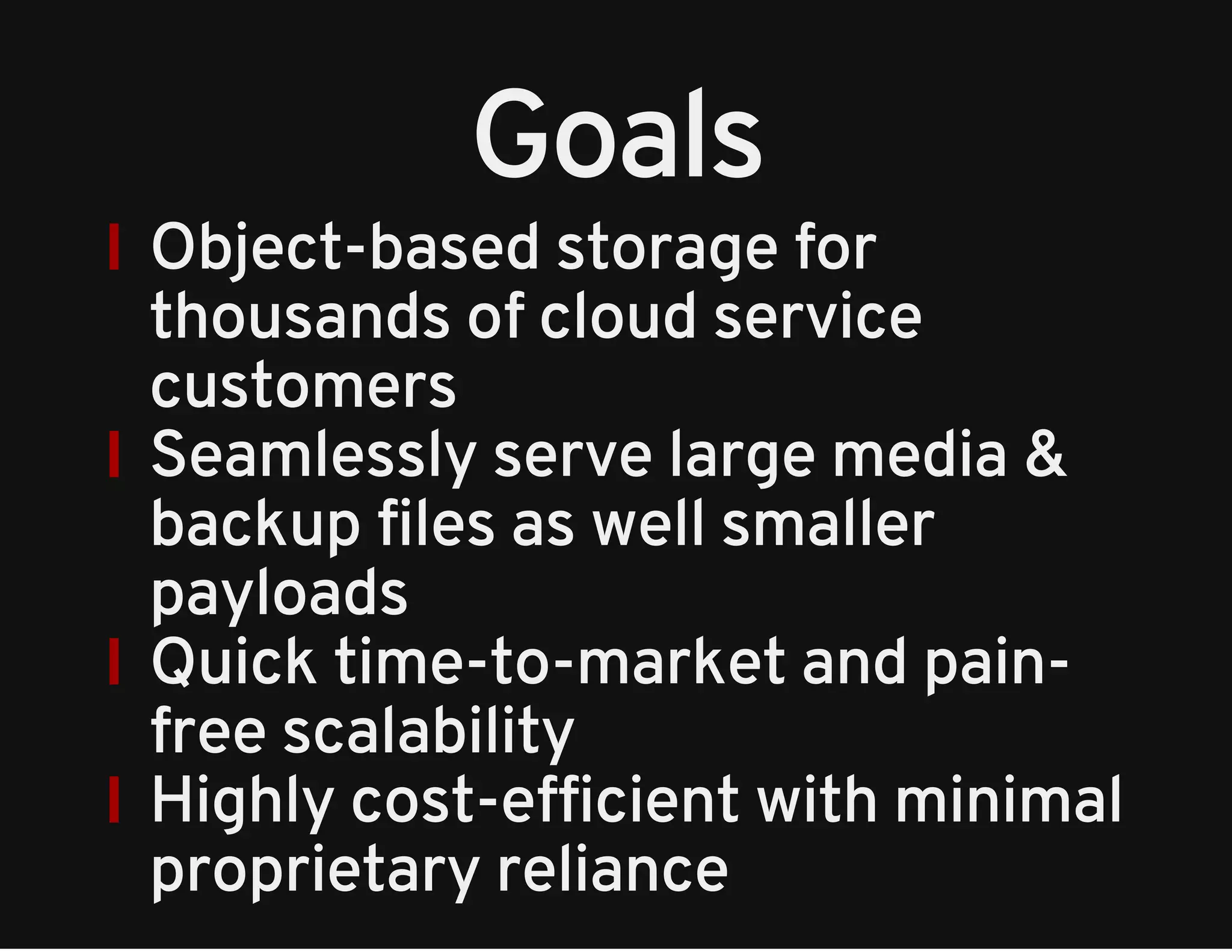 Goals 
Object-based storage for 
thousands of cloud service 
customers 
Seamlessly serve large media & 
backup files as well smaller 
payloads 
Quick time-to-market and pain-free 
scalability 
Highly cost-efficient with minimal 
proprietary reliance 
 