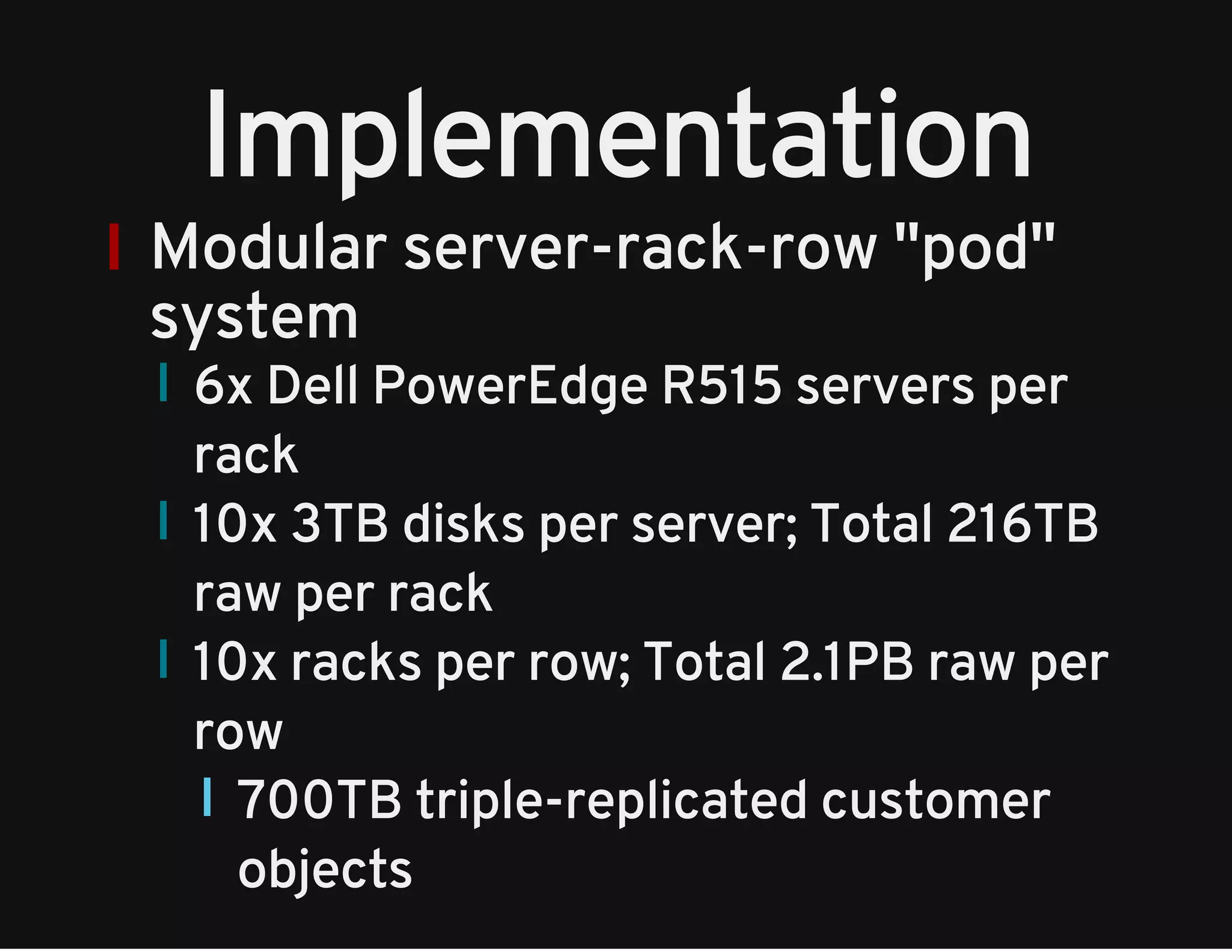 Implementation 
Modular server-rack-row "pod" 
system 
6x Dell PowerEdge R515 servers per 
rack 
10x 3TB disks per server; Total 216TB 
raw per rack 
10x racks per row; Total 2.1PB raw per 
row 
700TB triple-replicated customer 
objects 
 
