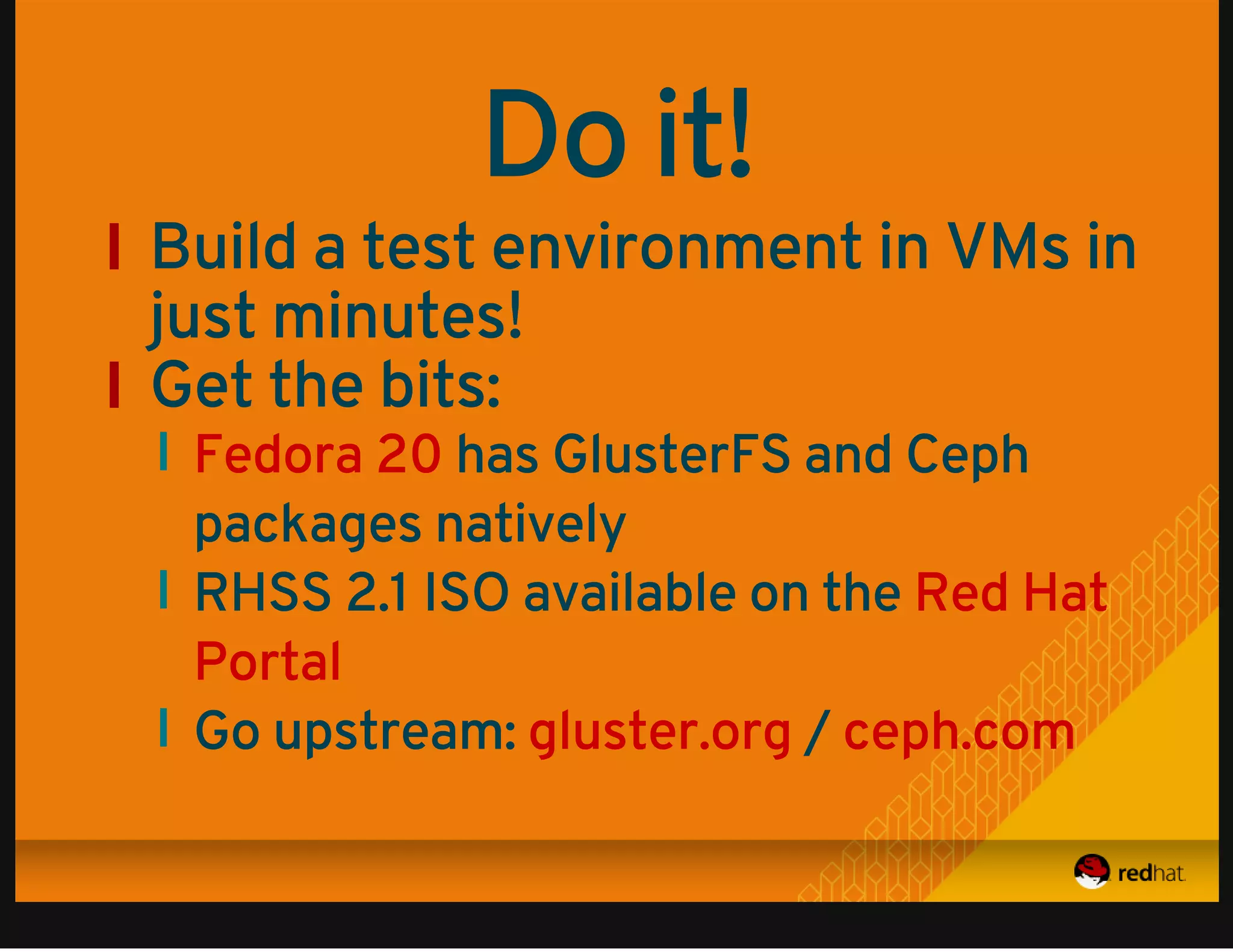 Do it! 
Build a test environment in VMs in 
just minutes! 
Get the bits: 
has GlusterFS and Ceph 
Fedora 20 
packages natively 
RHSS 2.1 ISO available on the 
Go upstream: / 
Red Hat 
Portal 
gluster.org ceph.com 
 