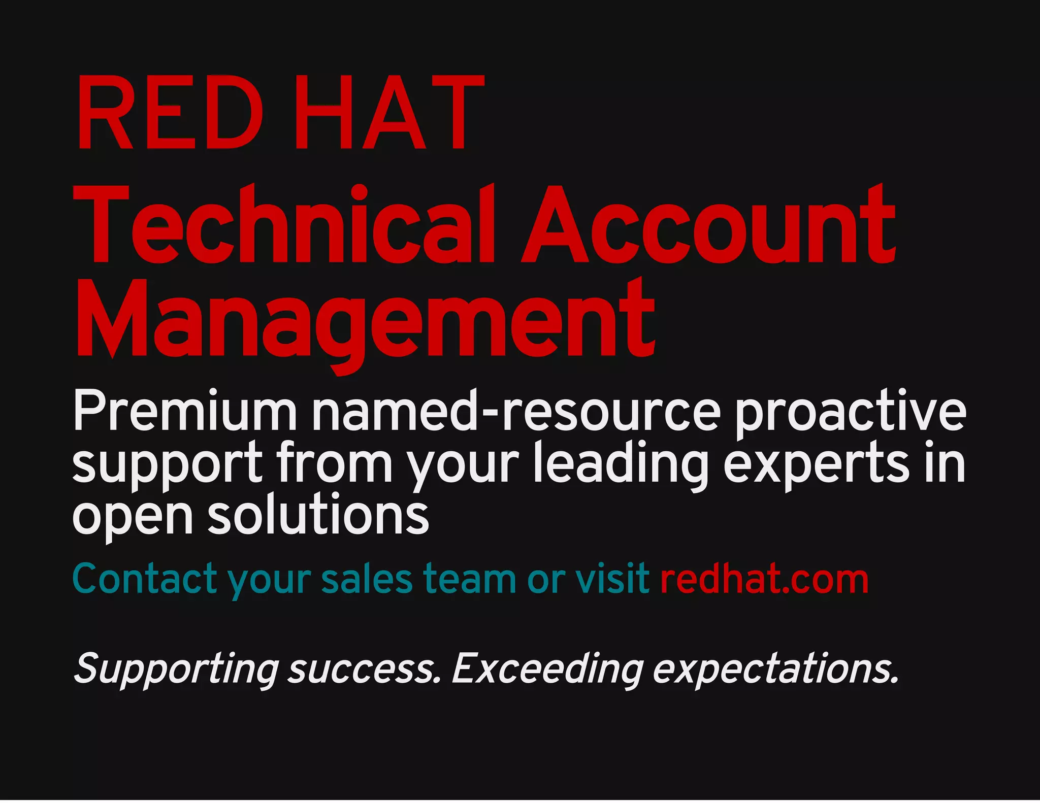 RED HAT 
Technical Account 
Management 
Premium named-resource proactive 
support from your leading experts in 
open solutions 
Contact your sales team or visit redhat.com 
Supporting success. Exceeding expectations. 

