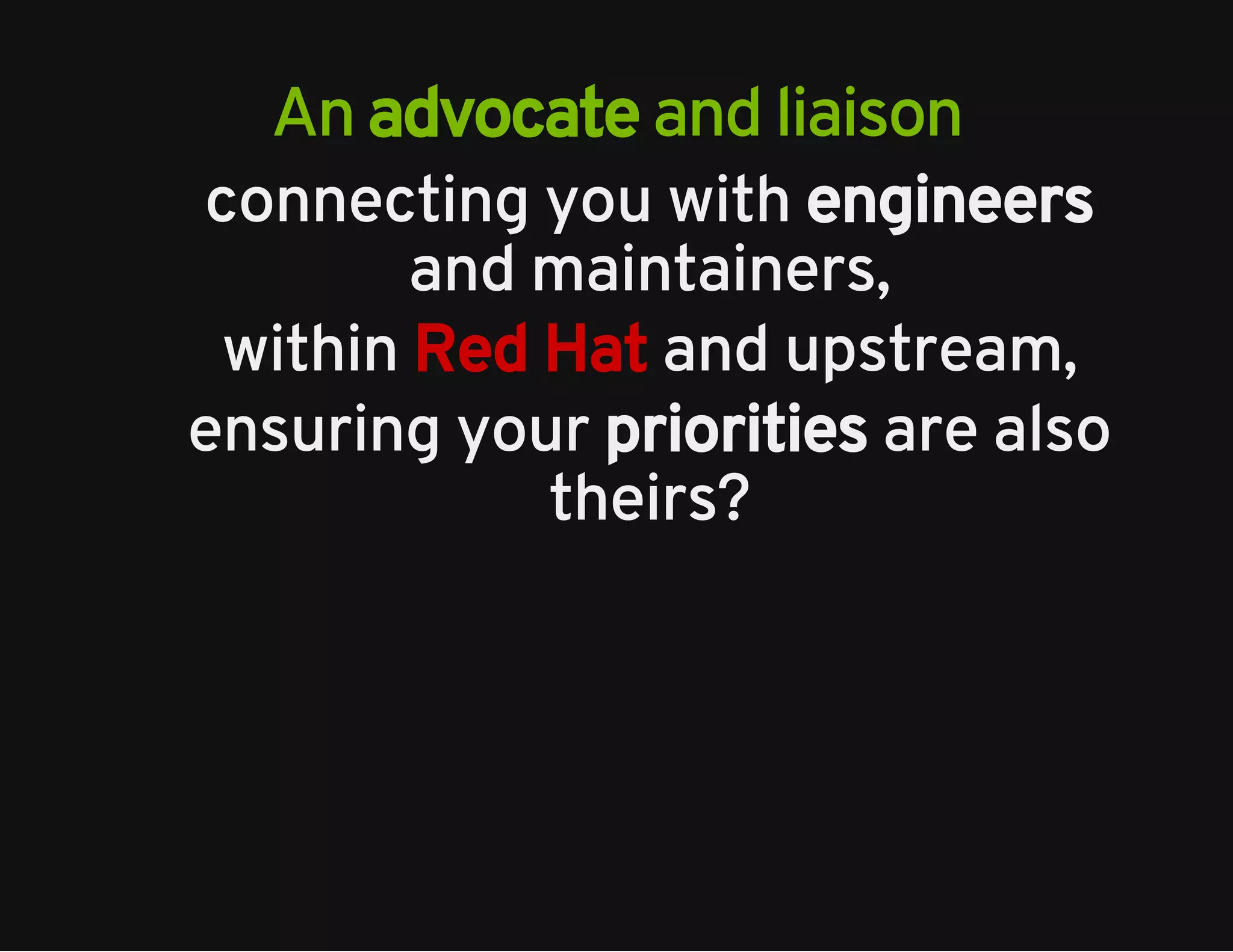 An advocate and liaison 
connecting you with engineers 
and maintainers, 
within Red Hat and upstream, 
ensuring your priorities are also 
theirs? 
 