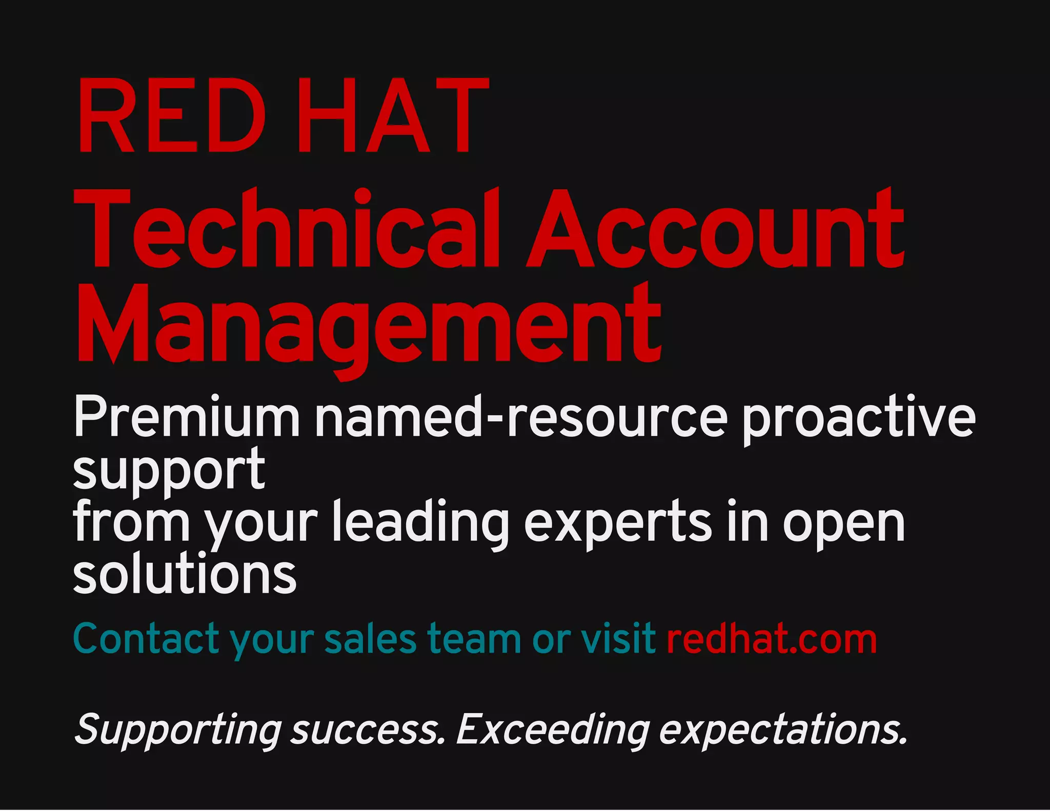 RED HAT 
Technical Account 
Management 
Premium named-resource proactive 
support 
from your leading experts in open 
solutions 
Contact your sales team or visit redhat.com 
Supporting success. Exceeding expectations. 
 