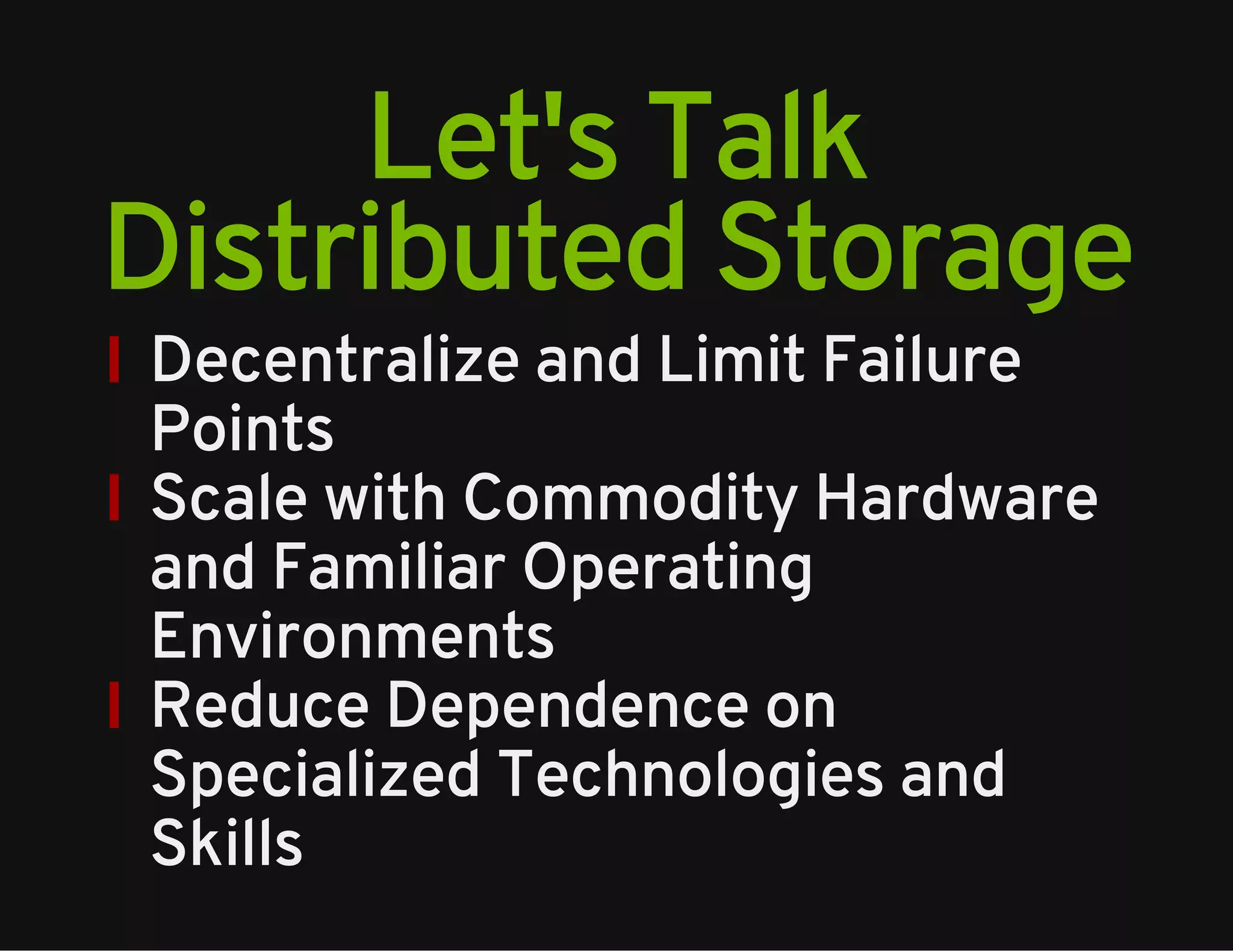 Let's Talk 
Distributed Storage 
Decentralize and Limit Failure 
Points 
Scale with Commodity Hardware 
and Familiar Operating 
Environments 
Reduce Dependence on 
Specialized Technologies and 
Skills 
 