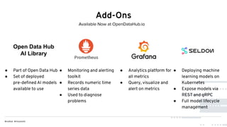 Add-Ons
● Part of Open Data Hub
● Set of deployed
pre-deﬁned AI models
available to use
● Monitoring and alerting
toolkit
● Records numeric time
series data
● Used to diagnose
problems
● Analytics platform for
all metrics
● Query, visualize and
alert on metrics
● Deploying machine
learning models on
Kubernetes
● Expose models via
REST and gRPC
● Full model lifecycle
management
Available Now at OpenDataHub.io
Open Data Hub
AI Library
 
