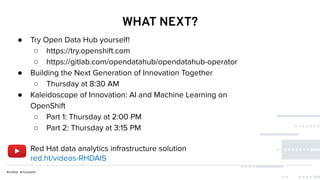 WHAT NEXT?
● Try Open Data Hub yourself!
○ https://try.openshift.com
○ https://gitlab.com/opendatahub/opendatahub-operator
● Building the Next Generation of Innovation Together
○ Thursday at 8:30 AM
● Kaleidoscope of Innovation: AI and Machine Learning on
OpenShift
○ Part 1: Thursday at 2:00 PM
○ Part 2: Thursday at 3:15 PM
Red Hat data analytics infrastructure solution
red.ht/videos-RHDAIS
 