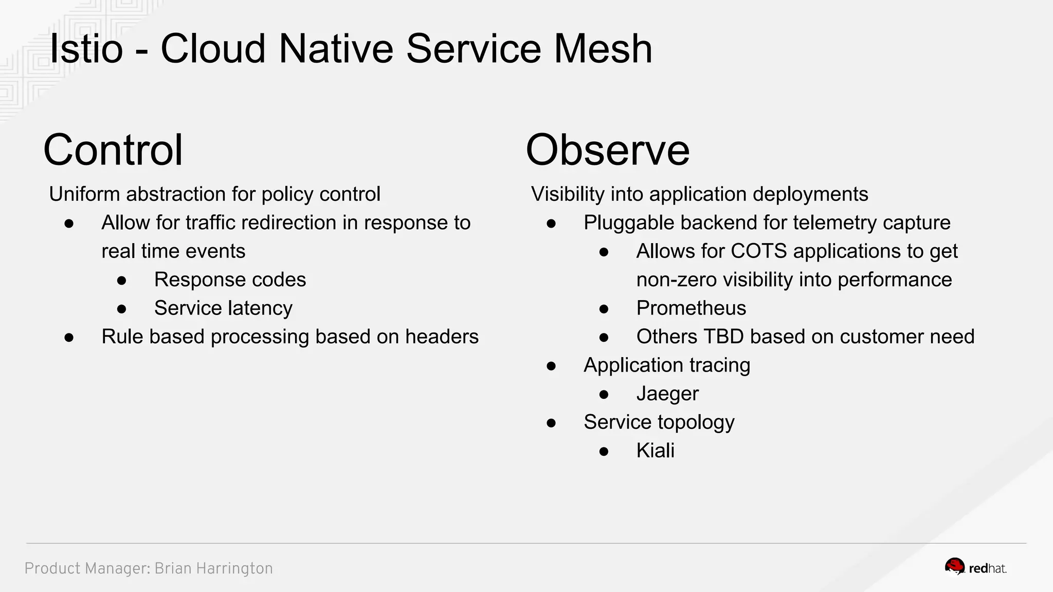 Istio - Cloud Native Service Mesh
Uniform abstraction for policy control
● Allow for traffic redirection in response to
real time events
● Response codes
● Service latency
● Rule based processing based on headers
Visibility into application deployments
● Pluggable backend for telemetry capture
● Allows for COTS applications to get
non-zero visibility into performance
● Prometheus
● Others TBD based on customer need
● Application tracing
● Jaeger
● Service topology
● Kiali
Control Observe
Product Manager: Brian Harrington
 
