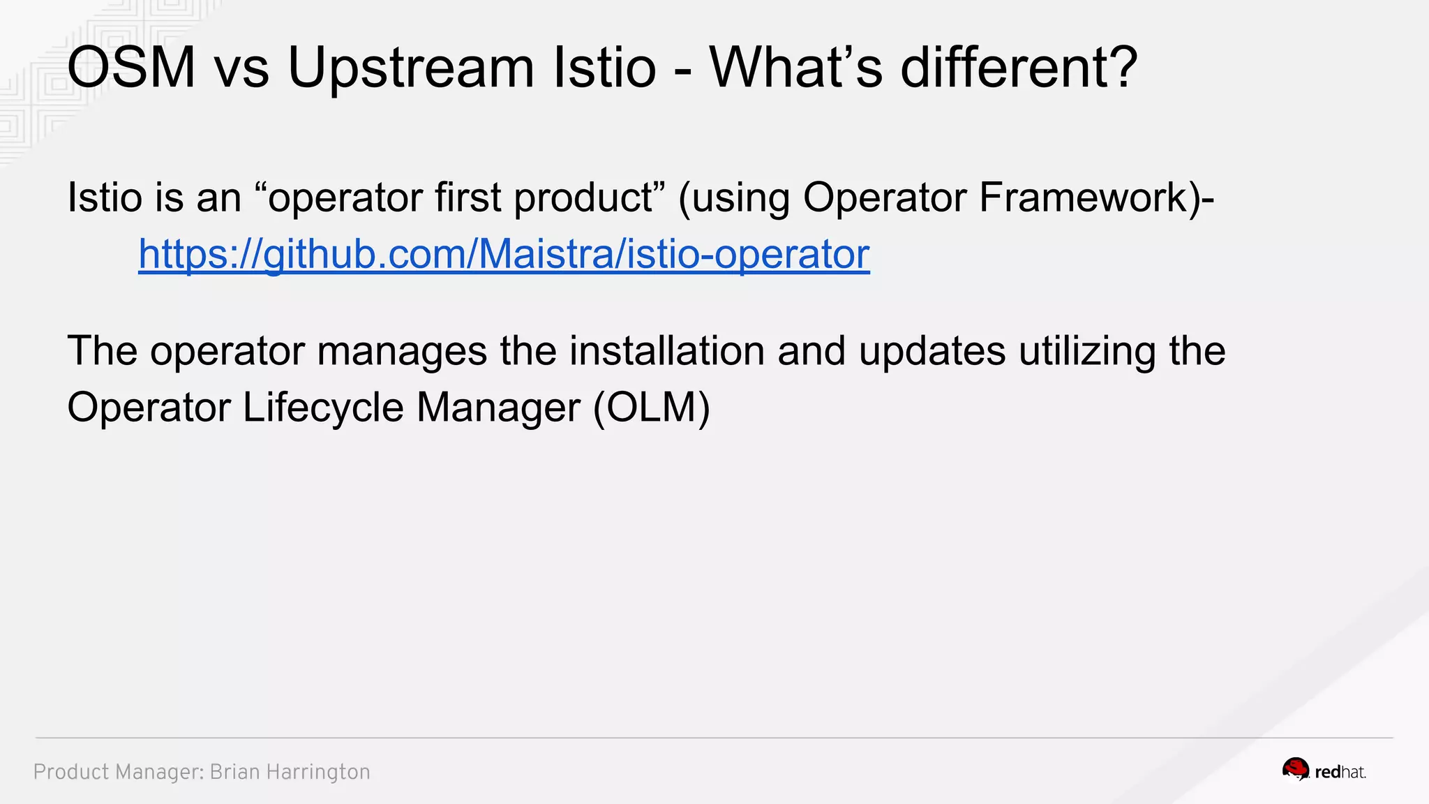 OSM vs Upstream Istio - What’s different?
Istio is an “operator first product” (using Operator Framework)-
https://github.com/Maistra/istio-operator
The operator manages the installation and updates utilizing the
Operator Lifecycle Manager (OLM)
Product Manager: Brian Harrington
 
