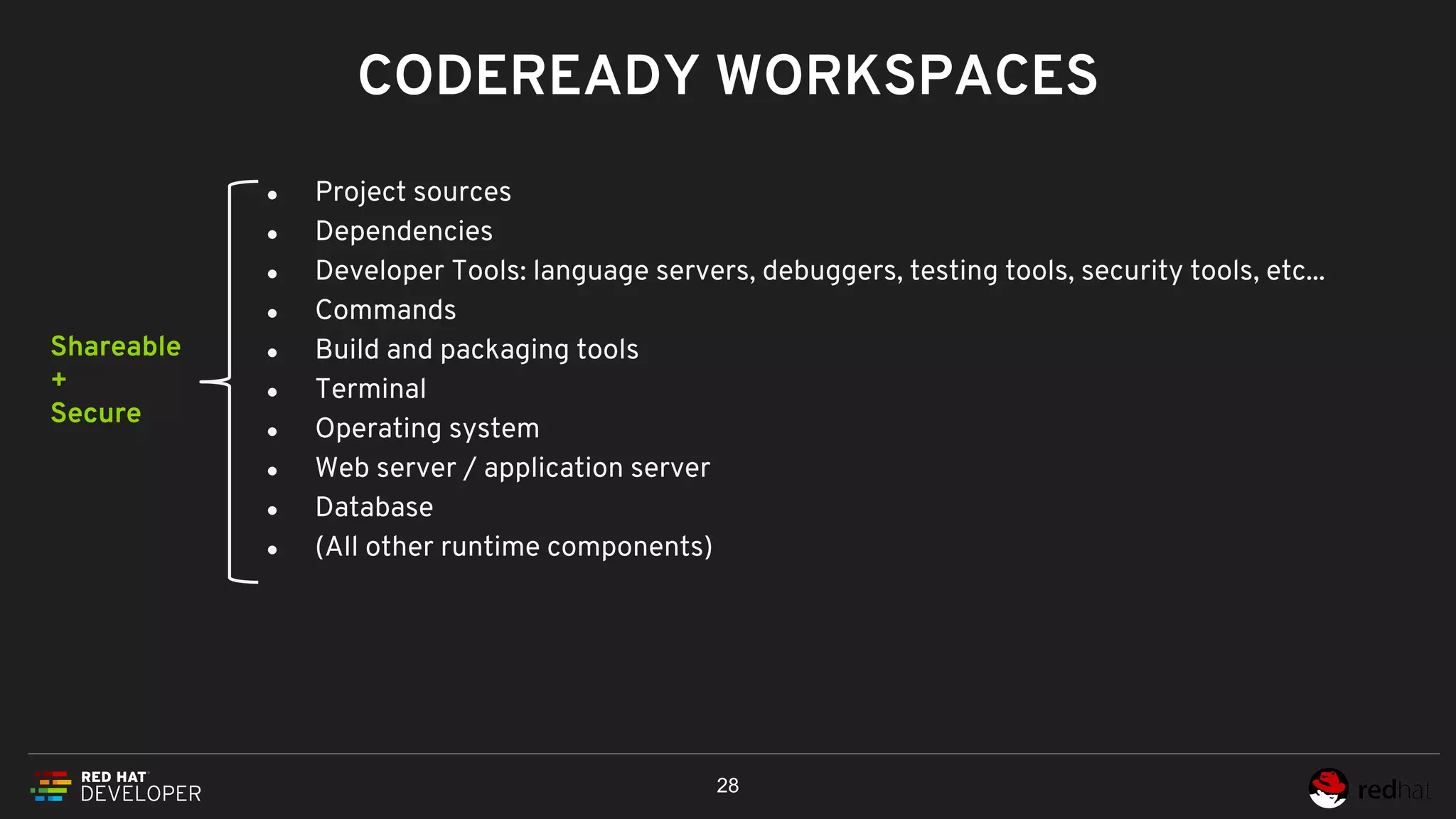 ● Project sources
● Dependencies
● Developer Tools: language servers, debuggers, testing tools, security tools, etc...
● Commands
● Build and packaging tools
● Terminal
● Operating system
● Web server / application server
● Database
● (All other runtime components)
CODEREADY WORKSPACES
28
Shareable
+
Secure
 