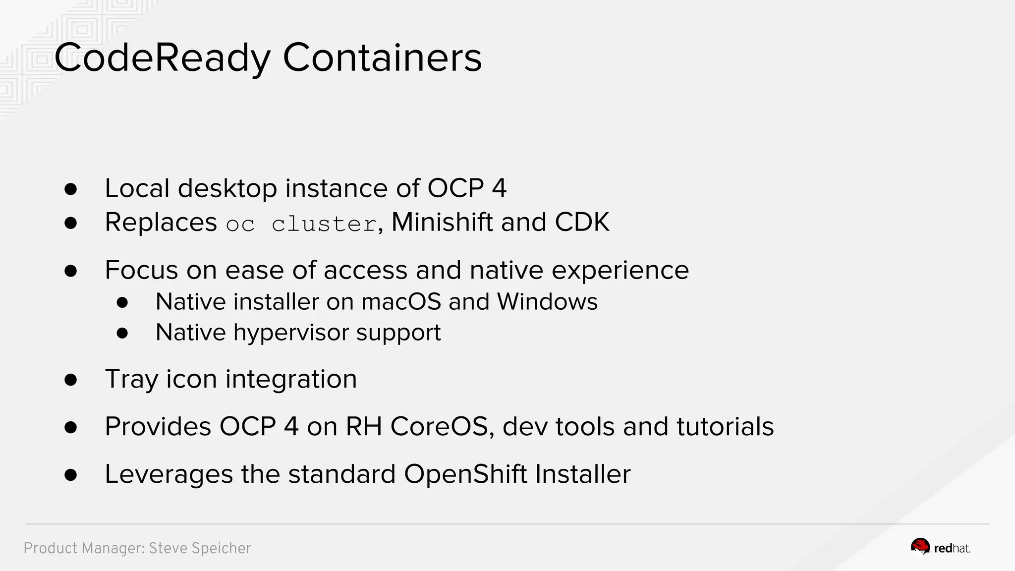 ● Local desktop instance of OCP 4
● Replaces oc cluster, Minishift and CDK
● Focus on ease of access and native experience
● Native installer on macOS and Windows
● Native hypervisor support
● Tray icon integration
● Provides OCP 4 on RH CoreOS, dev tools and tutorials
● Leverages the standard OpenShift Installer
CodeReady Containers
Product Manager: Steve Speicher
 