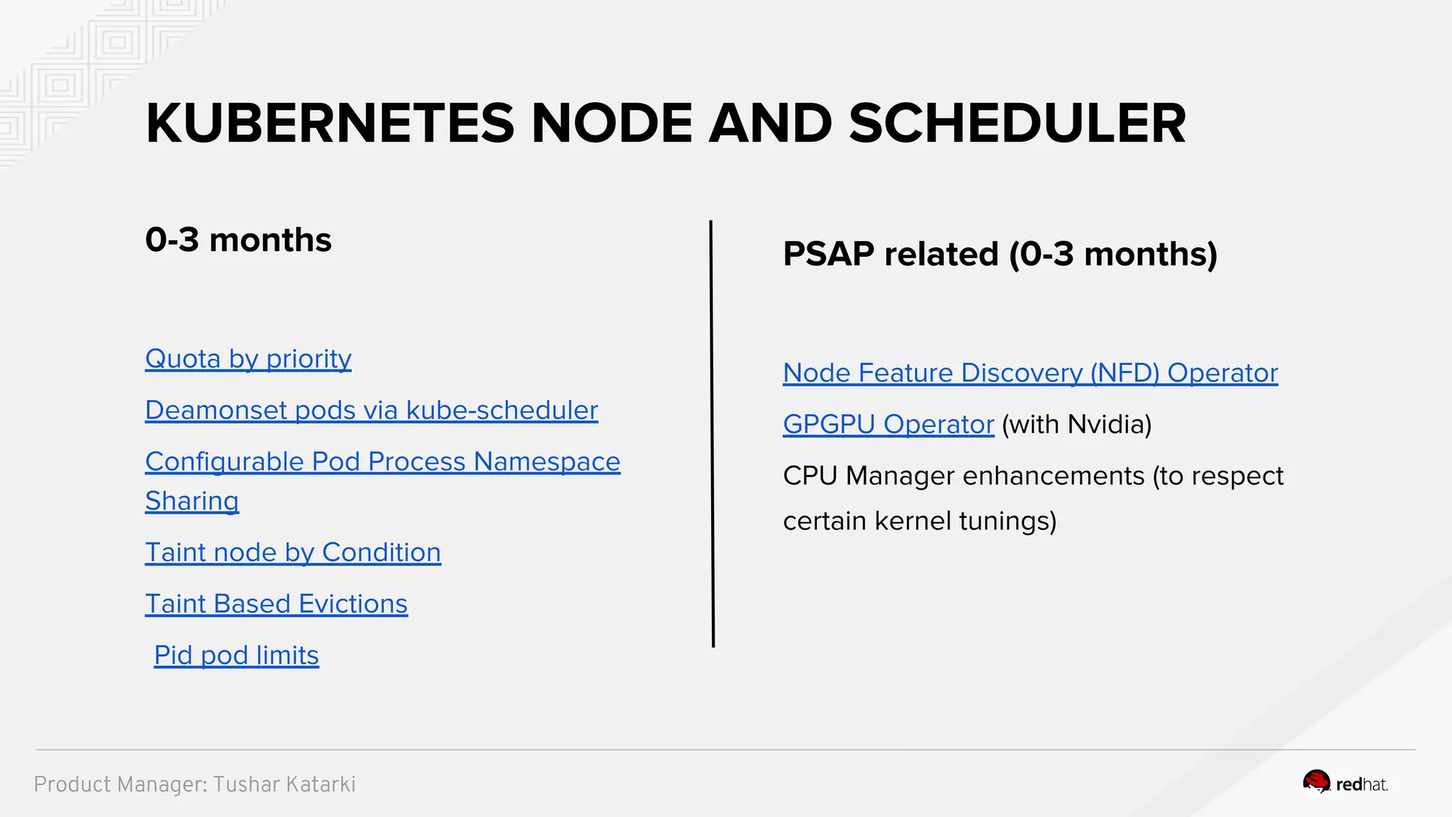 0-3 months
Quota by priority
Deamonset pods via kube-scheduler
Configurable Pod Process Namespace
Sharing
Taint node by Condition
Taint Based Evictions
Pid pod limits
KUBERNETES NODE AND SCHEDULER
PSAP related (0-3 months)
Node Feature Discovery (NFD) Operator
GPGPU Operator (with Nvidia)
CPU Manager enhancements (to respect
certain kernel tunings)
Product Manager: Tushar Katarki
 