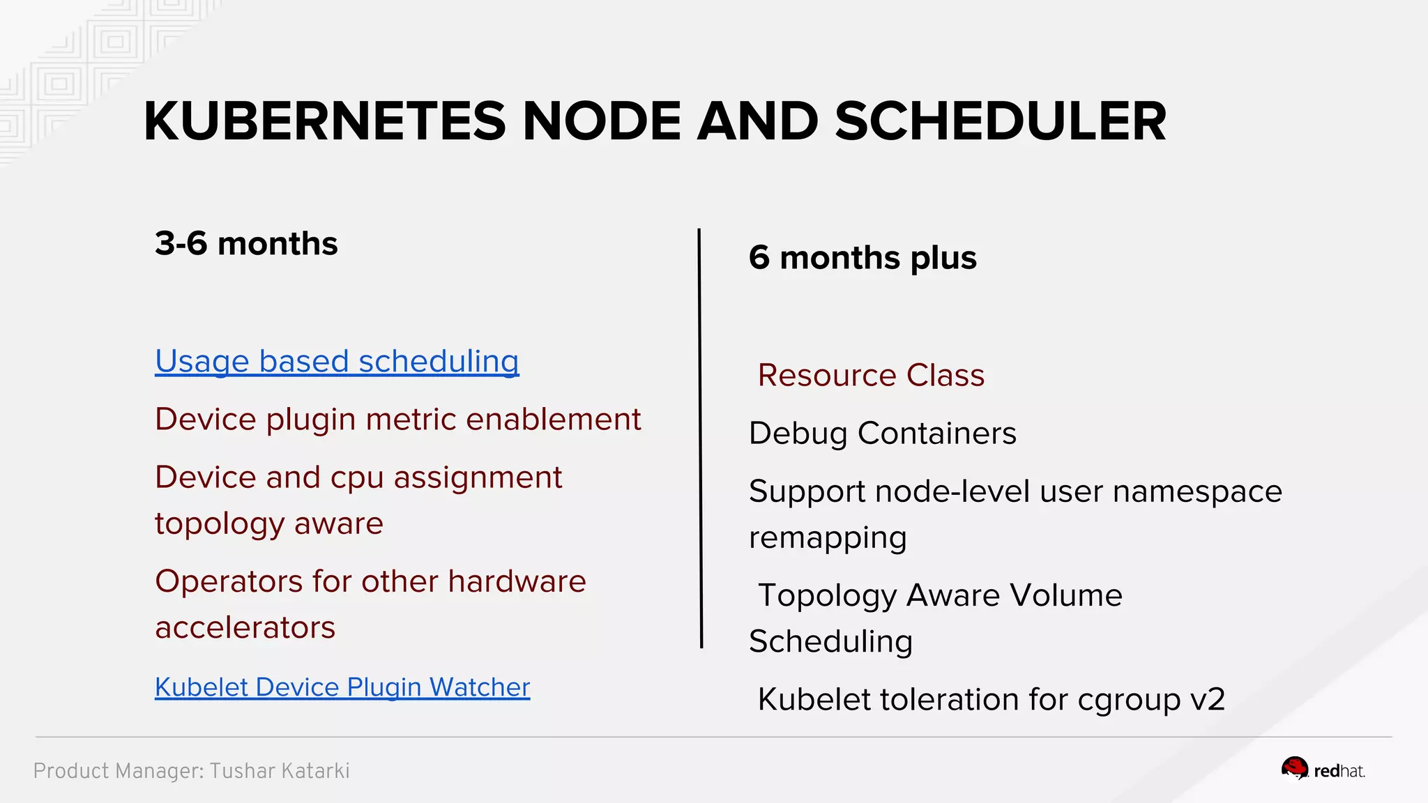 6 months plus
Resource Class
Debug Containers
Support node-level user namespace
remapping​
Topology Aware Volume
Scheduling
Kubelet toleration for cgroup v2
KUBERNETES NODE AND SCHEDULER
3-6 months
Usage based scheduling
Device plugin metric enablement
Device and cpu assignment
topology aware
Operators for other hardware
accelerators
Kubelet Device Plugin Watcher
Product Manager: Tushar Katarki
 
