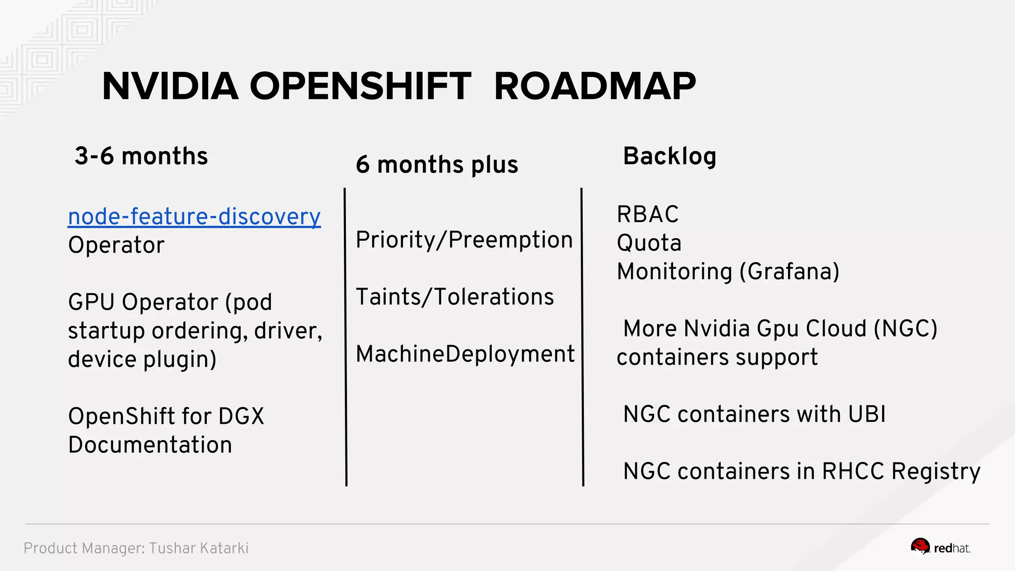 3-6 months
node-feature-discovery
Operator
GPU Operator (pod
startup ordering, driver,
device plugin)
OpenShift for DGX
Documentation
NVIDIA OPENSHIFT ROADMAP
6 months plus
Priority/Preemption
Taints/Tolerations
MachineDeployment
Backlog
RBAC
Quota
Monitoring (Grafana)
More Nvidia Gpu Cloud (NGC)
containers support
NGC containers with UBI
NGC containers in RHCC Registry
Product Manager: Tushar Katarki
 