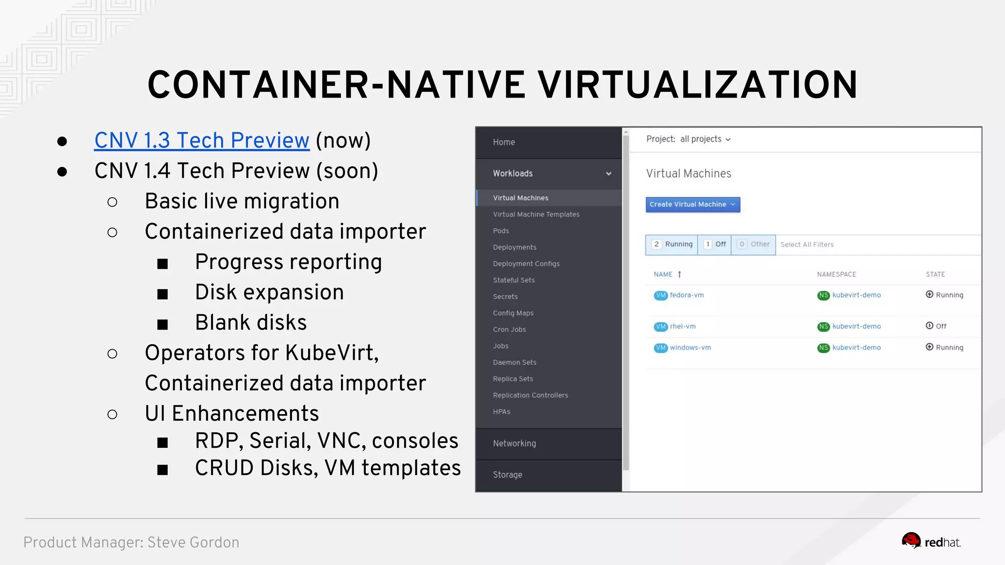 CONTAINER-NATIVE VIRTUALIZATION
● CNV 1.3 Tech Preview (now)
● CNV 1.4 Tech Preview (soon)
○ Basic live migration
○ Containerized data importer
■ Progress reporting
■ Disk expansion
■ Blank disks
○ Operators for KubeVirt,
Containerized data importer
○ UI Enhancements
■ RDP, Serial, VNC, consoles
■ CRUD Disks, VM templates
Product Manager: Steve Gordon
 