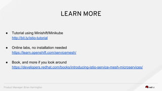 LEARN MORE
● Tutorial using Minishift/Minikube
http://bit.ly/istio-tutorial
● Online labs, no installation needed
https://learn.openshift.com/servicemesh/
● Book, and more if you look around
https://developers.redhat.com/books/introducing-istio-service-mesh-microservices/
Product Manager: Brian Harrington
 