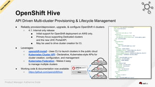 OpenShift Hive
API Driven Multi-cluster Provisioning & Lifecycle Management
● Reliably provision/deprovision, upgrade, & configure OpenShift 4 clusters
○ 4.1: Internal only release
■ Initial support for OpenShift deployment on AWS only.
■ Primary focus supporting Dedicated clusters
and the new UHC Portal/API.
■ May be used to drive cluster creation for CI.
● Leverages:
○ openshift-install - Uses CLI to launch clusters in the public cloud
○ Kubernetes Cluster API - Declarative, Kubernetes-style APIs for
cluster creation, configuration, and management
○ Kubernetes Federation - Makes it easy
to manage multiple clusters
● Working code & documentation now available:
○ https://github.com/openshift/hive Hive
Future
Deliverable
Product Manager: Katherine Dubé
 