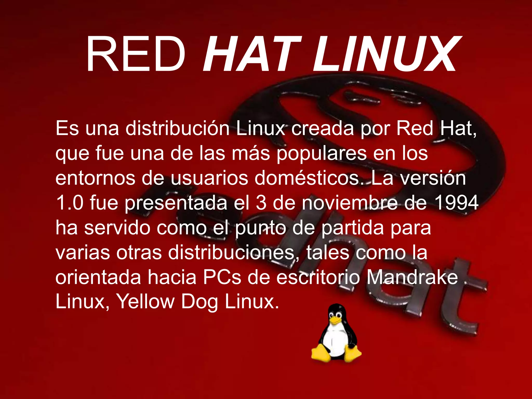 RED HAT LINUX
Es una distribución Linux creada por Red Hat,
que fue una de las más populares en los
entornos de usuarios domésticos. La versión
1.0 fue presentada el 3 de noviembre de 1994
ha servido como el punto de partida para
varias otras distribuciones, tales como la
orientada hacia PCs de escritorio Mandrake
Linux, Yellow Dog Linux.
 
