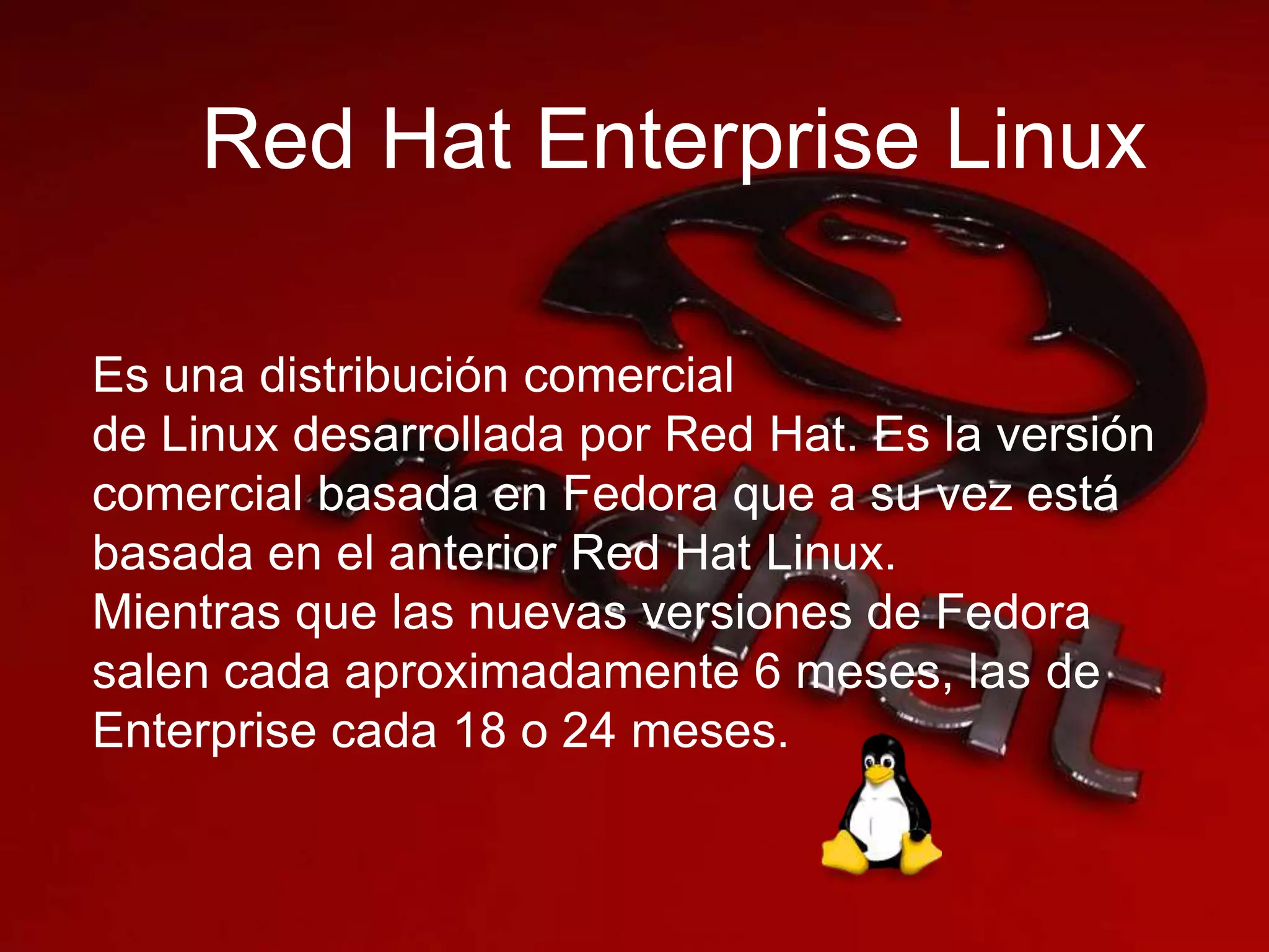 Red Hat Enterprise Linux
Es una distribución comercial
de Linux desarrollada por Red Hat. Es la versión
comercial basada en Fedora que a su vez está
basada en el anterior Red Hat Linux.
Mientras que las nuevas versiones de Fedora
salen cada aproximadamente 6 meses, las de
Enterprise cada 18 o 24 meses.
 