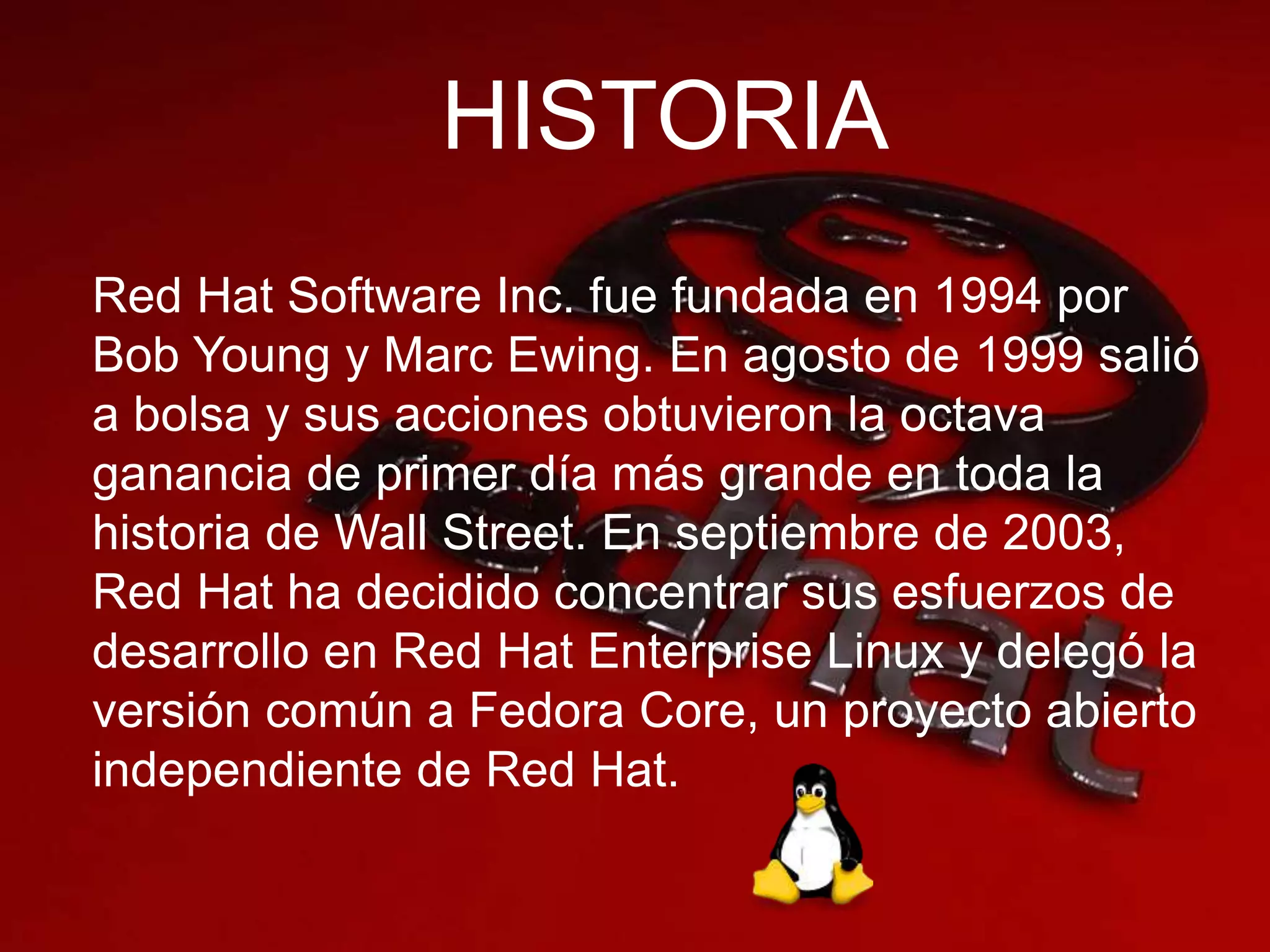 HISTORIA
Red Hat Software Inc. fue fundada en 1994 por
Bob Young y Marc Ewing. En agosto de 1999 salió
a bolsa y sus acciones obtuvieron la octava
ganancia de primer día más grande en toda la
historia de Wall Street. En septiembre de 2003,
Red Hat ha decidido concentrar sus esfuerzos de
desarrollo en Red Hat Enterprise Linux y delegó la
versión común a Fedora Core, un proyecto abierto
independiente de Red Hat.
 