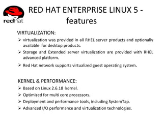 RED HAT ENTERPRISE LINUX 5 - features VIRTUALIZATION:  virtualization was provided in all RHEL server products and optionally available  for desktop products. Storage and Extended server virtualization are provided with RHEL advanced platform. Red Hat network supports virtualized guest operating system . KERNEL & PERFORMANCE: Based on Linux 2.6.18  kernel. Optimized for multi core processors. Deployment and performance tools, including SystemTap. Advanced I/O performance and virtualization technologies. 