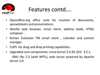 Features contd…. Openoffice.org office suite for creation of documents, spreadsheets and presentations. Mozilla web browser, email client, address book, HTML composer . Ximian Evolution TM email client , calender and contact manager. CUPS  for drag and drop printing capabilities. Upgraded core components: Linux kernel 2.4.20, GCC  3.2.1, GNU libc 2.3 (with NPTL), web server powered by Apache Server 2.0. 