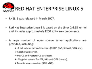 RED HAT ENTERPRISE LINUX 5 RHEL  5 was released in March 2007. Red Hat Enterprise Linux 5 is based on the Linux 2.6.18 kernel and  includes approximately 1200 software components.  A large number of open source server applications are provided, including: A full suite of network services (DHCP, DNS, firewall, VPN, etc). Apache web server. MySQL and PostgreSQL databases. File/print servers for FTP, NFS and CIFS (Samba). Remote access services (SSH, VNC). 