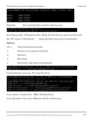 Redhat Enterprise Linux Certified Professional Version 1.0
http://arkit.co.in [To send any feedback/suggestions please send to aravikumar48@gmail.com]. 9
$ hwclock $to see detailed date and time with time zone
$ cp <Source path> <Destination path> #Copy the files from one path to another path
$cp –Rv <source> <destination> #copy directories from source to destination
Options:
-R, -r, #copy directories recursively
-v #verbose to see progress of copy job
-p #preserve
-f #forcefully
-I #interactive: Ask before overwriting file
Copying directory must use –R to copy directories
$ mv <source> <destination> #Move files/directories
$ mv <old name> <new name> #Rename the file and directory
 