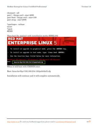 Redhat Enterprise Linux Certified Professional Version 1.0
http://arkit.co.in [To send any feedback/suggestions please send to aravikumar48@gmail.com]. 99
clearpart --all
part / --fstype ext3 --size=4000
part /boot --fstype ext3 --size=100
part swap --size=2000
%packages --nobase
@core
%post
#END
Then boot the station1 with installation media (RHEL5/6)
When it will boot with CD/DVD enter
Boot: linux ks=ftp://192.168.234.132/pub/rhel5.cfg
Installation will continue and it will complete automatically.
 
