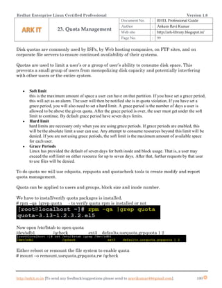 Redhat Enterprise Linux Certified Professional Version 1.0
http://arkit.co.in [To send any feedback/suggestions please send to aravikumar48@gmail.com]. 100
Disk quotas are commonly used by ISPs, by Web hosting companies, on FTP sites, and on
corporate file servers to ensure continued availability of their systems.
Quotas are used to limit a user’s or a group of user’s ability to consume disk space. This
prevents a small group of users from monopolizing disk capacity and potentially interfering
with other users or the entire system.
 Soft limit
this is the maximum amount of space a user can have on that partition. If you have set a grace period,
this will act as an alarm. The user will then be notified she is in quota violation. If you have set a
grace period, you will also need to set a hard limit. A grace period is the number of days a user is
allowed to be above the given quota. After the grace period is over, the user must get under the soft
limit to continue. By default grace period have seven days limits.
 Hard limit
hard limits are necessary only when you are using grace periods. If grace periods are enabled, this
will be the absolute limit a user can use. Any attempt to consume resources beyond this limit will be
denied. If you are not using grace periods, the soft limit is the maximum amount of available space
for each user.
 Grace Periods
Linux has provided the default of seven days for both inode and block usage. That is, a user may
exceed the soft limit on either resource for up to seven days. After that, further requests by that user
to use files will be denied.
To do quota we will use edquota, repquota and quotacheck tools to create modify and report
quota management.
Quota can be applied to users and groups, block size and inode number.
We have to install/verify quota packages is installed.
# rpm –qa |grep quota - to verify quota rpm is installed or not
Now open /etc/fstab to open quota
/dev/sdb1 /qcheck ext3 defaults,usrquota,grpquota 1 2
Either reboot or remount the file system to enable quota
# mount –o remount,usrquota,grpquota,rw /qcheck
23. Quota Management
Document No. : RHEL Professional Guide
Author : Ankam Ravi Kumar
Web site : http://ark-library.blogspot.in/
Page No. : 99
 