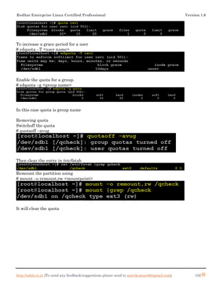 Redhat Enterprise Linux Certified Professional Version 1.0
http://arkit.co.in [To send any feedback/suggestions please send to aravikumar48@gmail.com]. 102
To increase a grace period for a user
# edquota –T <user name>
Enable the quota for a group.
# edquota –g <group name>
In this case quota is group name
Removing quota
Switchoff the quota
# quotaoff –avug
Then clear the entry in /etc/fstab
Remount the partition using
# mount –o remount,rw <mountpoint>
It will clear the quota
 