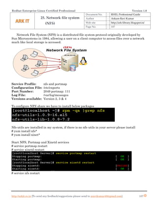 Redhat Enterprise Linux Certified Professional Version 1.0
http://arkit.co.in [To send any feedback/suggestions please send to aravikumar48@gmail.com]. 107
Network File System (NFS) is a distributed file system protocol originally developed by
Sun Microsystems in 1984, allowing a user on a client computer to access files over a network
much like local storage is accessed.
Service Profile: nfs and portmap
Configuration File: /etc/exports
Port Number: 2049 portmap: 111
Log File: /var/log/messages
Versions available: Version 2, 3 & 4
To configure NFS share we have to install below packages
Nfs-utils are installed in my system, if there is no nfs-utils in your server please install
# yum install nfs*
# yum install xinet*
Start NFS, Portmap and Xinetd services
# service portmap restart
# service xinetd restart
# service nfs restart
25. Network file system
(NFS)
Document No. : RHEL Professional Guide
Author : Ankam Ravi Kumar
Web site : http://ark-library.blogspot.in/
Page No. : 107
 
