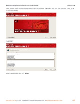 Redhat Enterprise Linux Certified Professional Version 1.0
http://arkit.co.in [To send any feedback/suggestions please send to aravikumar48@gmail.com]. 14
If you want to verify you installation media (OS CD/DVD) press OK (It will take long time to verify). Press SKIP
to jump next screen.
Click NEXT
Select the Language then click NEXT
 