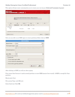 Redhat Enterprise Linux Certified Professional Version 1.0
http://arkit.co.in [To send any feedback/suggestions please send to aravikumar48@gmail.com]. 17
This option will give more customization you to create your own layout (Selected Customize Layout)
Now you can able to see HDD space to create partitions follow click on NEW
After clicking on NEW you will see above popup
First create /boot because it needs normal partition to store MBR (master boot record). 100MB is enough for /boot
partition.
Mount point /boot
File system Type: ext3 OR ext4
Select fixed size Click OK
 