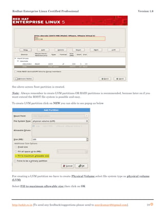 Redhat Enterprise Linux Certified Professional Version 1.0
http://arkit.co.in [To send any feedback/suggestions please send to aravikumar48@gmail.com]. 18
See above screen /boot partition is created.
Note: Always remember to create LVM partitions OR RAID partitions is recommended, because later on if you
want extend the ROOT file system is possible and easy.
To create LVM partition click on NEW you can able to see popup as below
For creating a LVM partition we have to create Physical Volume select file system type as physical volume
(LVM)
Select Fill to maximum allowable size then click on OK
 