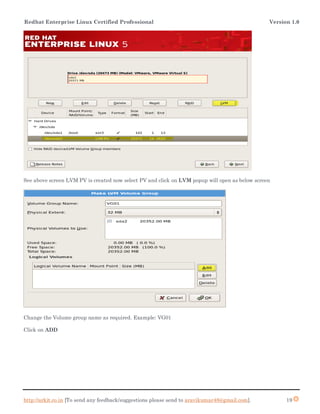 Redhat Enterprise Linux Certified Professional Version 1.0
http://arkit.co.in [To send any feedback/suggestions please send to aravikumar48@gmail.com]. 19
See above screen LVM PV is created now select PV and click on LVM popup will open as below screen
Change the Volume group name as required. Example: VG01
Click on ADD
 